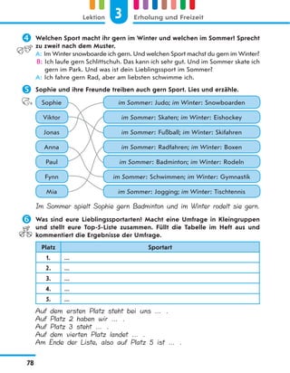  Welchen Sport macht ihr gern im Winter und welchen im Sommer? Sprecht
zu zweit nach dem Muster.
A: Im Winter snowboarde ich gern. Und welchen Sport machst du gern im Winter?
B: Ich laufe gern Schlittschuh. Das kann ich sehr gut. Und im Sommer skate ich
gern im Park. Und was ist dein Lieblingssport im Sommer?
A: Ich fahre gern Rad, aber am liebsten schwimme ich.
 Sophie und ihre Freunde treiben auch gern Sport. Lies und erzähle.
Sophie im Sommer: Judo; im Winter: Snowboarden
Viktor im Sommer: Skaten; im Winter: Eishockey
Jonas im Sommer: Fußball; im Winter: Skifahren
Anna im Sommer: Radfahren; im Winter: Boxen
Fynn im Sommer: Schwimmen; im Winter: Gymnastik
Paul im Sommer: Badminton; im Winter: Rodeln
Mia im Sommer: Jogging; im Winter: Tischtennis
Im Sommer spielt Sophie gern Badminton und im Winter rodelt sie gern.
 Was sind eure Lieblingssportarten? Macht eine Umfrage in Kleingruppen
und stellt eure Top-5-Liste zusammen. Füllt die Tabelle im Heft aus und
kommentiert die Ergebnisse der Umfrage.
Platz Sportart
1. ...
2. ...
3. ...
4. ...
5. ...
Auf dem ersten Platz steht bei uns … .
Auf Platz 2 haben wir … .
Auf Platz 3 steht … .
Auf dem vierten Platz landet … .
Am Ende der Liste, also auf Platz 5 ist … .
3
Lektion Erholung und Freizeit
78
 