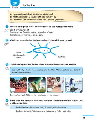 Im Stadion
der Sportwettbewerb (-e), die Meisterschaft (-en),
die Weltmeisterschaft (-en)/die WM, das Turnier (-e),
der Teilnehmer (–), statt|finden (fand statt, hat stattgefunden)
 Höre zu und sprich nach. Wie verstehst du die Aussagen? Erkläre.
Sport ist Gesundheit.
Ein gesunder Geist in einem gesunden Körper.
Teilnehmen ist wichtiger als siegen.
 Was kann man alles im Stadion machen? Sammelt Ideen zu zweit.
im Stadion
einen
Wettbewerb
sehen turnen
 In welchen Sportarten finden diese Sportwettbewerbe statt? Erzähle.
das Fußballspiel, das Tennisspiel, die Biathlon-Meisterschaft, der Leicht-
athletik-Wettbewerb
1 2 3 4
Ich meine, auf Bild ... ist ein/eine ... zu sehen.
 Wann und wie oft führt man verschiedene Sportwettbewerbe durch? Lies
und kommentiere.
die Fußball-Weltmeisterschaft/Sommer/alle vier Jahre
die Leichtathletik-Weltmeisterschaft/August/alle zwei Jahre
79
Stunde
29
 