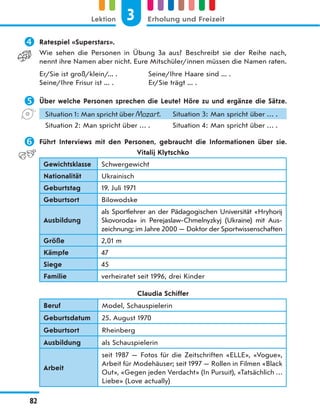  Ratespiel «Superstars».
Wie sehen die Personen in Übung 3a aus? Beschreibt sie der Reihe nach,
nennt ihre Namen aber nicht. Eure Mitschüler/innen müssen die Namen raten.
Er/Sie ist groß/klein/... . Seine/Ihre Haare sind ... .
Seine/Ihre Frisur ist ... . Er/Sie trägt ... .
 Über welche Personen sprechen die Leute? Höre zu und ergänze die Sätze.
Situation 1: Man spricht über Mozart. Situation 3: Man spricht über … .
Situation 2: Man spricht über … . Situation 4: Man spricht über … .
 Führt Interviews mit den Personen, gebraucht die Informationen über sie.
Vitalij Klytschko
Gewichtsklasse Schwergewicht
Nationalität Ukrainisch
Geburtstag 19. Juli 1971
Geburtsort Bilowodske
Ausbildung
als Sportlehrer an der Pädagogischen Universität «Hryhorij
Skovoroda» in Perejaslaw-Chmelnyzkyj (Ukraine) mit Aus-
zeichnung; im Jahre 2000 — Doktor der Sportwissenschaften
Größe 2,01 m
Kämpfe 47
Siege 45
Familie verheiratet seit 1996, drei Kinder
Claudia Schiffer
Beruf Model, Schauspielerin
Geburtsdatum 25. August 1970
Geburtsort Rheinberg
Ausbildung als Schauspielerin
Arbeit
seit 1987 — Fotos für die Zeitschriften «ELLE», «Vogue»,
Arbeit für Modehäuser; seit 1997 — Rollen in Filmen «Black
Out», «Gegen jeden Verdacht» (In Pursuit), «Tatsächlich …
Liebe» (Love actually)
3
Lektion Erholung und Freizeit
82
 