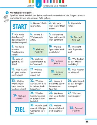 Würfelspiel «Freizeit».
Spielt zu zweit. Würfelt der Reihe nach und antwortet auf die Fragen. Manch-
mal müsst ihr auf ein anderes Feld gehen.
START
1. Nenne 5 Ball-
sportarten.
2. Wo kann
man in der Stadt
essen?
3. Kannst du
reiten?
7. Was macht
dein Freund/
deine Freundin in
der Freizeit gern?
6. Nenne 3
Wintersport-
arten.
5. Für welche
Sportart braucht
man Schlitten?
4. Geh auf
Feld 22!
8. Wo kann
man ein
Theaterstück
sehen?
9. Geh auf
Feld 20!
10. Welche
Sportarten sind
gefährlich?
11. Wie sieht
dein Superstar
aus?
15. Wie oft
gehst du ins
Kino?
14. Welchen
Sport machst du
im Sommer?
13. Geh auf
Feld 1!
12. Wie findest
du das Moun-
tainbiking?
16. Was machst
du gern in dei-
ner Freizeit?
17. Welche
Sportarten
magst du?
18. Geh auf
Feld 26!
19. Was machst
du abends?
23. Welche
Wettkämpfe
kann man im
Stadion sehen?
22. Welche
Kurse kann man
in deiner Stadt
besuchen?
21. Nenne 5
bekannte Sport-
lerinnen und
Sportler.
20. Wie findest
du das Bungee-
springen?
24. Geh auf
Feld 8!
25. Welche
Sportarten sind
in eurer Klasse
beliebt?
26. Wo kann
man viele Bilder
sehen?
27. Wo kann
man joggen?
ZIEL
30. Warum darf
man nicht lange
Computer spie-
len?
29. Welche
Kurse möchtest
du besuchen?
28. Geh auf
Feld 11!
3
Lektion Erholung und Freizeit
85
 