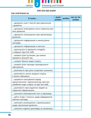 WIE ICH DAS KANN
Lies und kreuze an.
Я можу…
дуже
добре
добре
ще не так
добре
…зрозуміти зміст текстів про відпочинок
і дозвілля.
…зрозуміти електронні листи підлітків про
їхнє дозвілля.
…зрозуміти оголошення про організацію
дозвілля.
…зрозуміти інформацію в меню різних
закладів.
…зрозуміти інформацію в квитках.
…прослухати й зрозуміти інтерв’ю
з людьми про їхні хобі.
…назвати різні установи, де можна
провести вільний час.
…назвати багато видів спорту.
…назвати різні заклади громадського
харчування.
…розповісти про різні спортивні змагання.
…розповісти, якими видами спорту
я охоче займаюсь.
…провести опитування серед
однокласників і однокласниць про їхні
улюблені види спорту та про їхні хобі.
…розповісти про видатних людей за
поданою інформацією.
…написати електронний лист у відповідь.
…дійти згоди з іншими щодо відвідування
якогось закладу.
…написати оголошення з пропозиціями
щодо організації дозвілля.
…написати коротку розповідь за малюнком.
3
Lektion Erholung und Freizeit
86
 