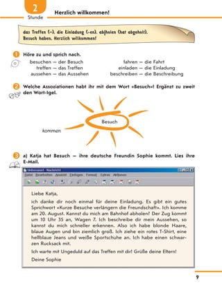 Herzlich willkommen!
das Treffen (–), die Einladung (-en), ab|holen (hat abgeholt),
Besuch haben, Herzlich willkommen!
 Höre zu und sprich nach.
besuchen — der Besuch fahren — die Fahrt
treffen — das Treffen einladen — die Einladung
aussehen — das Aussehen beschreiben — die Beschreibung
 Welche Assoziationen habt ihr mit dem Wort «Besuch»? Ergänzt zu zweit
den Wort-Igel.
Besuch
kommen
 a) Katja hat Besuch — ihre deutsche Freundin Sophie kommt. Lies ihre
E-Mail.
Liebe Katja,
ich danke dir noch einmal für deine Einladung. Es gibt ein gutes
Sprichwort «Kurze Besuche verlängern die Freundschaft». Ich komme
am 20. August. Kannst du mich am Bahnhof abholen? Der Zug kommt
um 10 Uhr 35 an, Wagen 7. Ich beschreibe dir mein Aussehen, so
kannst du mich schneller erkennen. Also ich habe blonde Haare,
blaue Augen und bin ziemlich groß. Ich ziehe ein rotes T-Shirt, eine
hellblaue Jeans und weiße Sportschuhe an. Ich habe einen schwar-
zen Rucksack mit.
Ich warte mit Ungeduld auf das Treffen mit dir! Grüße deine Eltern!
Deine Sophie
9
Stunde
2
 
