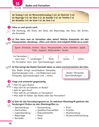 Radio und Fernsehen
die Sendung (-en), die Wissenschaftssendung (-en), die Nachricht (-en),
die Reportage (-n), die Show (-s), die KomЊdie (-n), der Trickfilm (-e),
der Actionfilm (-e), der Krimi (-s), die Serie (-n)
 Höre zu und sprich nach.
die Sendung, die Show, die Serie, die Reportage, das Quiz, die Action,
die Komödie
 a) Was kann man im Fernsehen alles sehen? Welche Komposita mit den
Komponenten «Sendung», «Film» und «Serie» sind möglich? Bildet sie zu zweit.
Sport-, Kriminal-, Action-, Quiz-, Wissenschafts-, Arzt-, Familien-, Spiel-,
Trick-, Jugend-, Dokumentar-, Musik-
Im Fernsehen
kann man
…
-sendungen
…
-filme
…
-serien sehen.
Im Fernsehen kann man Sportsendungen sehen.
b) Was bringt das Radio? Sammelt Ideen zu zweit und kommentiert die Infos.
Das Radio bringt verschiedene Hörspiele,
Sportsendungen und ... ./Im Radio kann man
Hörspiele, Sportsendungen und ... hören.
 Fragt und antwortet gegenseitig.
 Hört ihr gern Radio?
 Was hört ihr am liebsten im Radio?
 Seht ihr gern fern?
 Was seht ihr am liebsten im Fernsehen?
 Was habt ihr lieber: das Radio oder das Fernsehen?
 a) Sieh dir das Fernsehprogramm an. Zu welchem Oberbegriff gehören die
Sendungen? Ordne sie den Oberbegriffen zu.
— Sportsendung — Quizsendung — Krimi
— Nachrichten — Spielfilm/Fernsehfilm — Trickfilm
— Jugendsendung — Dokumentarfilm — Musiksendung
— Reportage — Show — Wissenschaftssendung
— Komödie — Serie
Radio: Hörspiele,
Sportsendungen, ...
92
Stunde
35
 