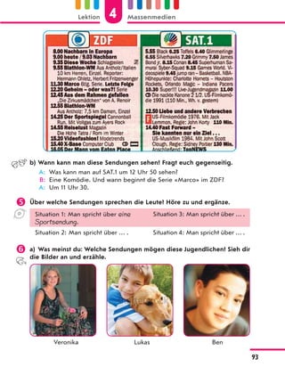b) Wann kann man diese Sendungen sehen? Fragt euch gegenseitig.
A: Was kann man auf SAT.1 um 12 Uhr 50 sehen?
B: Eine Komödie. Und wann beginnt die Serie «Marco» im ZDF?
A: Um 11 Uhr 30.
 Über welche Sendungen sprechen die Leute? Höre zu und ergänze.
Situation 1: Man spricht über eine
Sportsendung.
Situation 3: Man spricht über … .
Situation 2: Man spricht über … . Situation 4: Man spricht über … .
 a) Was meinst du: Welche Sendungen mögen diese Jugendlichen? Sieh dir
die Bilder an und erzähle.
Veronika Lukas Ben
4
Lektion Massenmedien
93
 