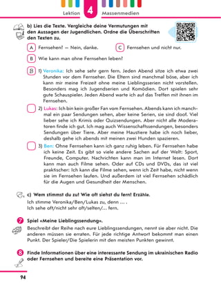 b) Lies die Texte. Vergleiche deine Vermutungen mit
den Aussagen der Jugendlichen. Ordne die Überschriften
den Texten zu.
A Fernsehen? — Nein, danke. C Fernsehen und nicht nur.
B Wie kann man ohne Fernsehen leben?
B 1) Veronika: Ich sehe sehr gern fern. Jeden Abend sitze ich etwa zwei
Stunden vor dem Fernseher. Die Eltern sind manchmal böse, aber ich
kann mir meine Freizeit ohne meine Lieblingsserien nicht vorstellen.
Besonders mag ich Jugendserien und Komödien. Dort spielen sehr
gute Schauspieler. Jeden Abend warte ich auf das Treffen mit ihnen im
Fernsehen.
2) Lukas: Ich bin kein großer Fan vom Fernsehen. Abends kann ich manch-
mal ein paar Sendungen sehen, aber keine Serien, sie sind doof. Viel
lieber sehe ich Krimis oder Quizsendungen. Aber nicht alle Modera-
toren finde ich gut. Ich mag auch Wissenschaftssendungen, besonders
Sendungen über Tiere. Aber meine Haustiere habe ich noch lieber,
deshalb gehe ich abends mit meinen zwei Hunden spazieren.
3) Ben: Ohne Fernsehen kann ich ganz ruhig leben. Für Fernsehen habe
ich keine Zeit. Es gibt so viele andere Sachen auf der Welt: Sport,
Freunde, Computer. Nachrichten kann man im Internet lesen. Dort
kann man auch Filme sehen. Oder auf CDs und DVDs, das ist viel
praktischer: Ich kann die Filme sehen, wenn ich Zeit habe, nicht wenn
sie im Fernsehen laufen. Und außerdem ist viel Fernsehen schädlich
für die Augen und Gesundheit der Menschen.
c) Wem stimmst du zu? Wie oft siehst du fern? Erzähle.
Ich stimme Veronika/Ben/Lukas zu, denn … .
Ich sehe oft/nicht sehr oft/selten/… fern.
 Spiel «Meine Lieblingssendung».
Beschreibt der Reihe nach eure Lieblingssendungen, nennt sie aber nicht. Die
anderen müssen sie erraten. Für jede richtige Antwort bekommt man einen
Punkt. Der Spieler/Die Spielerin mit den meisten Punkten gewinnt.
 Finde Informationen über eine interessante Sendung im ukrainischen Radio
oder Fernsehen und bereite eine Präsentation vor.
4
Lektion Massenmedien
94
 
