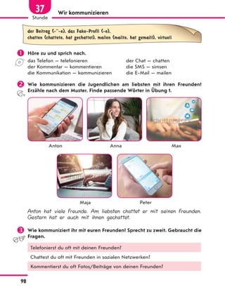 Wir kommunizieren
der Beitrag (-··-e), das Fake-Profil (-e),
chatten (chattete, hat gechattet), mailen (mailte, hat gemailt), virtuell
 Höre zu und sprich nach.
das Telefon — telefonieren der Chat — chatten
der Kommentar — kommentieren die SMS — simsen
die Kommunikation — kommunizieren die E-Mail — mailen
 Wie kommunizieren die Jugendlichen am liebsten mit ihren Freunden?
Erzähle nach dem Muster. Finde passende Wörter in Übung 1.
Anton Anna Max
Maja Peter
Anton hat viele Freunde. Am liebsten chattet er mit seinen Freunden.
Gestern hat er auch mit ihnen gechattet.
 Wie kommuniziert ihr mit euren Freunden? Sprecht zu zweit. Gebraucht die
Fragen.
Telefonierst du oft mit deinen Freunden?
Chattest du oft mit Freunden in sozialen Netzwerken?
Kommentierst du oft Fotos/Beiträge von deinen Freunden?
98
Stunde
37
 