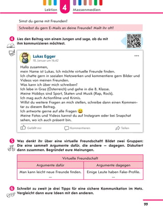 Simst du gerne mit Freunden?
Schreibst du gern E-Mails an deine Freunde? Mailt ihr oft?
 Lies den Beitrag von einem Jungen und sage, ob du mit
ihm kommunizieren möchtest.
Lukas Egger
18. Januar um 16.42
Hallo zusammen,
mein Name ist Lukas. Ich möchte virtuelle Freunde finden.
Ich chatte gern in sozialen Netzwerken und kommentiere gern Bilder und
Videos von meinen Freunden.
Was kann ich über mich schreiben?
Ich lebe in Graz (Österreich) und gehe in die 8. Klasse.
Meine Hobbys sind Sport, Skaten und Musik (Rap, Rock).
Ich mag auch Actionfilme und Krimis.
Willst du weitere Fragen an mich stellen, schreibe dann einen Kommen-
tar zu diesem Beitrag.
Ich antworte gerne auf alle Fragen
Meine Fotos und Videos kannst du auf Instagram oder bei Snapchat
sehen, wo ich auch präsent bin.
Gefällt mir Kommentieren Teilen
 Was denkt ihr über eine virtuelle Freundschaft? Bildet zwei Gruppen:
Die  eine sammelt Argumente dafür, die andere — dagegen. Diskutiert
dann zusammen. Begründet eure Meinungen.
Virtuelle Freundschaft
Argumente dafür Argumente dagegen
Man kann leicht neue Freunde finden.
...
Einige Leute haben Fake-Profile.
...
 Schreibt zu zweit je drei Tipps für eine sichere Kommunikation im Netz.
Vergleicht dann eure Ideen mit den anderen.
4
Lektion Massenmedien
99
 