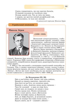 88
«Золота доба» давньоримської літератури
Давньоримська література досягла свого розквіту за час правління
Октавіана Августа (кінець І ст. до н.е. – поч. І ст. н.е.), тому її назива-
ють ще «добою Августа». Будь-яка плідна доба літератури – це діяль-
ність талановитих письменників (немає талантів – немає і «золотих» чи
«срібних діб»). У «добу Августа» розквітли таланти передовсім ліриків:
Вергілія, Горація, Овідія.
Народився у 70 р. до н.е. біля Ман-
туї, у селищі Анди. За переказом Светонія,
його матері під час вагітності наснилося,
начебто вона народила лаврову гілку, що,
торкнувшись землі, відразу пустила корені
й виросла у зріле дерево з безліччю різних
плодів і квітів.
Завдяки наполегливій праці батька-гон-
чара та фінансовій підтримці тестя сім’я
Вергілія досягла певних статків, що дозво-
лило не тільки дати синові добру освіту,
але й залишити йому у спадок невеличкий
маєток поблизу Мантуї.
Освіту Вергілій здобував у риторичних
школах Кремона, Медіолана й Риму. Перші вірші молодого поета при-
вернули увагу впливового на той час державного діяча, оратора та істо-
рика Асінія Полліона, який, між іншим, цікавився і літературою.
Вергілій, коли йому було 19 років, поїхав до Риму навчатися рито-
рики – у ті часи обов’язкової складової вищої освіти, необхідної для
політичної кар’єри. Пробувши у Римі близько року, він приєднався до
гуртка епікурейців. І хоч Вергілій готувався до кар’єри адвоката, при-
родна сором’язливість визначила його життя як поета. У політичному
житті Вергілій участі не брав. У Неаполі чи поблизу нього поет прожив
майже все своє життя.
На п’ятдесят другому році життя Вергілій вирушив у велику подорож
Грецією, щоб наступні три роки займатися шліфуванням своєї поеми
«Енеїда». Прибувши до Афін, Вергілій зустрівся з Октавіаном Авґустом,
після чого вирішив відмовитися від поїздки і повернутися з ним до Іта-
лії. Та раптово Вергілій занедужав. Він помер 20 вересня 19 р. до н. е.
Прах його перенесли до Неаполя і поховали біля другого каменя на
Путеоланському шляху; для своєї гробниці він склав такий двовірш:
«У Мантуї був народжений, помер у Калабрії, спочиваю
У Парфенопеї – оспівував пасовиська, села, вождів».
(Тут: пасовиська – натяк на твір «Буколіки»,
«села» – на «Георгіки», «вожді» – на «Енеїду»).
Пóблій Вергiлій Марoн
(70–19 рр.
до н.е.)
 