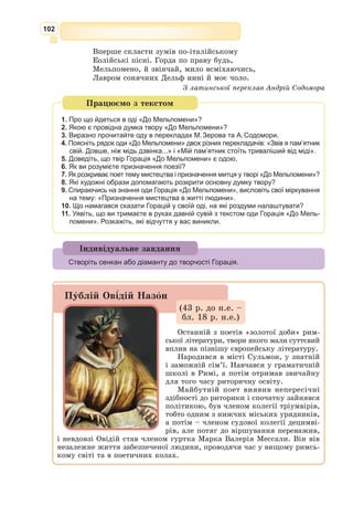 89
Твір «Буколіки» вийшов у 39 р. до н.е. і вважається початком літератур-
ної діяльності Вергілія. Збірка «Буколіки» складається з десяти віршів –
еклог. Найчастіше еклоги – це діалог двох пастухів. Темою пісень у біль-
шості віршів є любовні страждання героїв. Важливе місце у пастуших піс-
нях посідає герой пасторального фольклору Дафніс, який трагічно загинув
через прагнення противитися любовному почуттю. Отже, можна говорити
про те, що «Буколіки» утверджують владу кохання, що охоплює увесь світ.
Сучасні вчені висувають більш прозаїчну версію: поет, підлещуючись
до «сильних світу цього», говорить у піднесених тонах про народження
дитини одного з двох претендентів – Асінія Полліона чи Октавіана Августа,
дружини яких на той час були вагітні і
ось-ось повинні були народити. У прин-
цепса Октавіана народилася дочка Юлія,
що ж стосується Асінія Полліона, то він
виявився щасливим батьком, якому доля
подарувала сина.
Після виходу «Буколік» Вергілій стає
одним з найвідоміших і найпопулярніших
римських поетів. Він входить до літера-
турного кола, очолюваного Меценатом –
близьким другом Октавіана Августа. Саме
Октавіану та Меценату поет присвячує свій наступний твір – дидактичну
поему «Георгіки», що писалася упродовж семи років (37–30 р. до н.е.).
Основна ідея твору – поетизація і деякою мірою пропаганда життя в
сільській місцевості, ідеалізація сільськогосподарсь­
кої праці.
Поема «Георгіки» складається з чотирьох книг. Тема першої – рільни-
цтво, другої – садівництво, третьої – тваринництво, четвертої – бджільни-
цтво. Кожна книга починається з молитви – звертання до богів і похвали
Меценату та імператору Ав­
густу. У «Георгіках» лю­
дина представлена як
частка природи, яка зобов’язана жити й працювати за її законами. Як
твір загальнолюдського спрямування, поема має не тільки філософський,
але і повчальний характер, бо містить чимало життєвих і господарських
порад, що свідчать про знання автором умов сільського життя, сільської
праці. Головне для Вергілія – показати моральні й економічні переваги
життя і праці на землі.
Найкращим твором Вергілія вважається епічна поема «Енеїда», напи-
сана на прохання самого Октавіана Августа. Робота над поемою почалася
у 29 р. до н.е. і продовжувалася до смерті поета. В основі її лежить роз-
повідь про благочестивого троянця Енея, сина Анхіза й Венери, що втік
під час пожежі у Трої в латинську землю. За офіційною версією римляни
вважалися нащадками троянців, а рід Юліїв, до якого зараховував себе
Октавіан Август, вів своє походження від самого Енея. Поема Вергілія
мала стати хвалою предкам Октавіана і давніх традицій, реставратором
яких він себе вважав. Більшість мотивів «Енеїди» Вергілій знайшов у
вже існуючих обробках сказання про Енея, але вибір і розташування їх
належать самому Вергілію, і підпорядковані вони поетичному завданню.
Автор поділив поему на 12 книг (9896 рядків), кожна з яких мала
бути закінченим цілим. Писав Вергілій цей твір досить своєрідно. Спершу
Букoліки (від грец. bukóĺos — пас-
тух) – жанр античної поезії, в якому
мовилося про вільне, безтурботне, щас-
ливе життя на селі.
Геoргіки (від грец. georgikos – гос-
подарювання на землі) – у широкому
сенсі – пісні та поетичні твори про сіль-
ське господарство, мають практичне
значення.
 