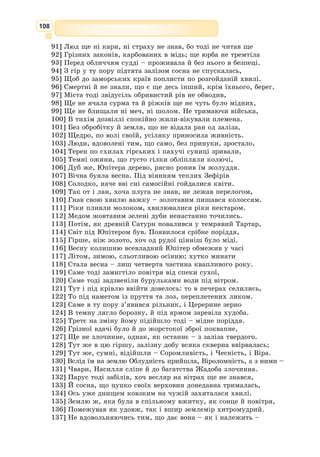 95
168] В цьому-то місці знеможені судна не треба в’язати
169] Линвами, ні прикріпляти, вбиваючи якір зубатий.
170] Тут-то Еней, ледь із цілого флоту сім суден зібравши,
171] З ними спинився. Троянці, що так за землею стужились,
172] Вийшли на берег. Пісками ідуть, що такі їм жадані,
173] На узбережжі, від солі вологі, в утомі лягають.
174] З кременю іскру Ахат тоді креше й, вогонь перейнявши
175] В листя сухе та в поживу ще й хмизу додавши, із труту
176] Полум’я так добуває. Давай тоді блага Церери,
177] Вимоклі в хвилях, виймать, витягать все Церери знаряддя.
178] Втомлені, все ж починають сушити врятоване збіжжя
179] Понад багаттям горючим і тут же на жорнах молоти.
180] Вгору на скелю тим часом виходить Еней і довкола
181] Вже поглядає на море широке, чи, може, Антея
182] Де не побачить, як вітер ним кида, або двоєрядні
183] Судна фрігійські; чи Капія вгледить, або на кормі де
184] Високо зброю Каїка: ніде ні суденця не видно.
185] Бачив, проте, як блукали три олені на узбережжі,
186] Де, пасучися, по долах тягнулися ззаду за ними
187] Череди цілі. Спинившись, лука схопив він і стріли
188] Бистрі, що завжди для нього підносив Ахат його вірний.
189] Спершу убив вожаїв, що несли свої голови гордо,
190] Вмаєні, наче галуззям, рогами; а потім стріляє
191] В череду і заганяє, розбиту, в гущавину лісу.
192] І не раніш перестав він, аж доки сім туш здоровенних
193] Склав на землі переможно, і кількість убитих зрівняв він
194] З суден числом. Тоді звідти на пристань вертається й ділить
195] Друзям усім. Також вина ті ділить, що ними гостинний
196] Жбани наповнив Ацест на Трінакрії й дав на прощання,
197] І потішає серця їх скорботні такими словами:
198] «Друзі мої, у житті ми не перший раз бачимо лихо,
199] В тяжчій бували біді, але, дасть бог, і ця закінчиться.
200] В гирлі були ви скаженої Сцілли, між скелі гримучі
201] Йшли ви, вам добре й циклопові бескети знані. Бадьорі,
202] Острах усякий від себе женіть, і журбу, й боягузтво!
203] Може, колись і про це все приємно нам буде згадати.
204] Стільки пригод перебувши і стільки напастей зазнавши,
205] Всі ми прямуємо в Лацій тепер, де нам доля вказала
206] Мирну оселю: Троянській державі там слід відновитись;
207] Отже, держіться й себе бережіть для часів щасливіших»…
Книга восьма (Щит Енея)
608] З хмар прибула піднебесних у сяйві божистім Венера,
609] Світла, дари несучи. І як тільки побачила сина
610] В закутку самім долини, за зимними водами річки,
611] Радо йому об’явившись, отак промовляє: «Дари ось,
612] Мною обіцяні, маєш, що їх спорудив своїм хистом
 
