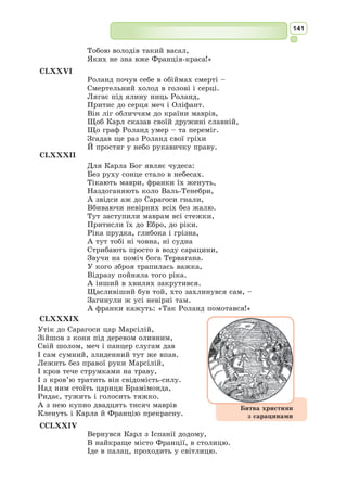 128
Формуємо компетентності предметні і ключові
I
1. Які цікаві факти з біографії Омара Хайяма можете розповісти?
2. Дайте визначення літературознавчого поняття «рубаї».
3. Кого з українських перекладачів-поетів персько-таджицької поезії ви
можете назвати?
4. Розкажіть, що ви знаєте про перекладача поезії Омара Хайяма – Василя
Мисика?
II
1. Визначте коло проблем, які турбували Омара Хайяма в його поезії.
2. Чому рубаї Омара Хайяма називають філософськими?
3. Вивчіть напам’ять 2–3 рубаї О. Хайяма.
Знаннєвий компонент
1. Якою постає людина в поезіях Омара Хайяма?
2. Випишіть із рубаїв Омара Хайяма найбільш яскраві рядки, які вам сподобались.
3. Розкрийте філософський зміст обраних вами рубаїв. Чим вони вам сподобалися?
Діяльнісний компонент
1. Які думки і почуття навіяли вам рубаї О. Хайяма?
2. До яких міркувань спонукає вас такий вислів О. Хайяма «Хіба у всесвіті най-
кращий твір – не ми»?
Ціннісний компонент
Яким ви бачите створений поетом світ?
Екологічна грамотність і здорове життя
Французький героїчний епос «Пісня про Роланда»
Уявлення про лицарську доблесть знайшли своє відображення у героїч­
ному епосі Середньовіччя, розквіт якого припадає на XII–XIII ст. Най-
більше епічних поем було створено у
Франції. Тривалий час вони існували в
усній формі. Ці поеми називалися жес-
тами, що означає «пісні про діяння», або
«пісні про подвиги») та виконувалися ман-
дрівними му­
зикантами-жонглерами під
акомпанемент музичних інструментів на
зразок маленьких арф або скрипок. Їх можна було почути на ярмарках
біля міських стін, у монастирях, у замках і навіть у королівських покоях.
Найбільш відомим твором цього жанру у Франції стала «Пісня про
Роланда» – одна з французьких середньовічних героїчних поем, які нази-
вались у Франції піснями про подвиги. У ній описуються події кінця
VIII ст. В історичну основу твору покладено факт: знищення частини
французької армії басками у Роксевалі в 778 р.
Героїчний åпос (з грец. – слово або
оповідання) – збірна назва фольклорних
творів різних жанрів, в яких у формі
легенди відображено волю, завзяття
народу в боротьбі проти ворогів, зла,
гноблення.
 