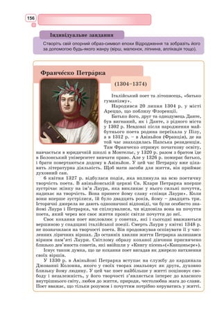 143
Роман про Трістана та Ізольду
Цикл лицарських романів про кохання лицаря Трістана до королеви
Ізольди, що виникли на основі кельтських народних переказів, належить
до найпопулярніших у Середньовіччі. Найбільш значними є віршовані
романи французького жонглера Беруля і норманця Тома. Обидва твори
написані у XІІ ст. і збереглися в уривках.
За сюжетом роману, батько Трістана гине, захищаючи свої володіння,
мати помирає з горя. Королевич-сирота випадково потрапляє в Корнуолл, де
править його дядько Марк. Трістан – зразковий лицар. Король Марк любить
його і вважає своїм спадкоємцем. У романі
відображена слабкість королівської влади в
цей період. Барони та васали короля змушу-
ють Марка одружитися, щоб мати законного
спадкоємця. Трістан хоче висватати королю
Ізольду Золотоволосу, яка врятувала лицарю
життя, коли Трістана було смертельно пора-
нено отруйним мечем богатиря Моргольта.
Щоб здобути прекрасну королівну, Трістан
вбиває дракона-людожера, який наводив жах
на всю країну. В дорогу мати Ізольди Золото-
волосої дає їй любовне зілля, щоб вона випила
його з королем Марком. Та під час подорожі
Ізольда та Трістан у спеку випадково випи-
вають чарівне вино і безмежно закохуються
одне в одного. Це почуття приносить їм як
велику радість кохання, так і трагічну заги-
бель. Навіть після одруження з королем Мар-
ком Ізольда не може забути свого Трістана. Лицар їде на чужину, одружу-
ється з Ізольдою Білорукою, але це його не рятує від шаленої пристрасті
до Ізольди Золотоволосої. Смертельно поранений, він посилає за коха-
ною. Та ображена Ізольда Білорука обдурює чоловіка, не каже йому, що
Золотоволоса тікає від короля, щоб зустрітися з ним. Трістан помирає.
Від болю втрати помирає також Ізольда Золотоволоса. Коханців ховають
по обидва боки каплиці. Та квітучий терен, що переріс через каплицю,
єднає їхнє пристрастне кохання навіки.
Протягом декількох століть роман був дуже популярним, приваблював
глибиною духовного світу героїв, спробою розкрити психологію кохання,
чого не було в інших середньовічних творах.
Конфлікт між особистим, вільним почуттям закоханих і суспільно-
моральними нормами епохи, що проходить через весь роман, відображає
глибокі суперечності в лицарському суспільстві та світогляді епохи. Зобра-
жуючи любов Трістана та Ізольди з гарячим співчуттям, автор не наважу-
ється відкрито протестувати проти панівних понять і установ та «виправдо-
вує» кохання своїх героїв фатальною дією напою. Проте об’єктивно роман
виявляється глибокою критикою давніх феодальних норм.
Історія про Трістана та Ізольду залишила помітний слід у світовому мис-
тецтві. Так, Р. 
Вагнер створив відому музичну драму «Трістан та Ізольда»,
Н. Уайєт.
Трістан та Ізольда
 