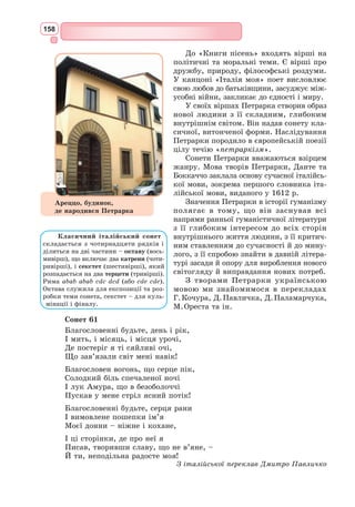 145
І чуть слова її, мов спів,
І розмовлять не віддалік,
А віч-на-віч, щоб не шукав
Я більш її, щоб не страждав,
Щоб другом був її всі дні.
Щоб я від горя не смутнів,
Кохання тішить віддалік.
Далеко до її країв.
Даремно мріять віддалік!
Хоч цілий вік я мандрував,
Але я там ще не бував.
Безжальні думи навісні!
Господь не раз людей жалів.
Святе кохання віддалік!
Та поки що я весь змарнів, –
Про неї мрію віддалік.
О, до прочан би я пристав
І посох би з собою взяв,
Щоб бачить очі неземні!
Коли б Господь мене привів
Скоріш до неї віддалік,
Щоб я признатись їй посмів
І більш не мучивсь віддалік,
Щоб кожен кущ і кожен став
Ще кращим біля неї став,
Щоб стали обрії ясні!
На мене жаль, на мене гнів,
Що я кохаю віддалік.
Я чистим принести зумів
Своє кохання віддалік.
Сумним я від кохання став.
Невже святий мене скарав,
Щоб мучивсь я в страшній борні?
Сумним я від кохання став.
Ганьба тому, хто покарав,
Щоб мучивсь я в страшній борні!
З провансальської переклав Микола Терещенко
1. Кого в середні віки називали трубадурами?
2. Що таке канцона? Чи будь-яку пісню можна назвати канцоною?
3. Кому присвятив свою «Канцону» Рюдель?
4. Як передає свої почуття ліричний герой пісні?
5. Поясніть, як ви розумієте висловлювання «кохання віддалік».
6. Сформулюйте за канцоною основні положення лицарського культу «прекрас-
ної дами».
Працюємо з текстом
 