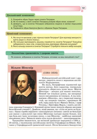 148
Видатний італійський поет і мисли-
тель, передвісник Відродження. Він пер-
ший почав боротьбу з насильством, жор-
стокістю, суворими заборонами середньо-
вічного світу.
Народився у Флоренції. Точна дата
народження Данте невідома: за різними
джерелами – 1265 р. між 14 травня і
13 липня. Його родина представляла
небагатий і не дуже знатний феодаль-
ний рід.
Про навчання Данте бракує відомос-
тей, але він вражав сучасників незвичай-
ною освіченістю. Дуже рано хлопчик
почав цікавитися літературою і мисте-
цтвом, приділяючи особливу увагу живопису, музиці і поезії, особливо
захоплювався творчістю Вергілія.
Сім’я його була відомою у Флоренції і підтримувала політичну пар-
тію гвельфів, що виступала на боці Папства і була у протистоянні з
гібеллінами, які підтримували імператора Священної Римської імперії.
У 1293 р. опубліковано першу книгу
поета під назвою «Нове життя». У цій
збірці було тридцять віршів, написання
яких датується 1281–1292 рр. Вона міс-
тила великий прозовий коментар автобі-
ографічного та філософсько-естетичного
характеру.
У віршах цієї збірки вперше розпо-
відається про історію кохання поета.
Об’єктом його обожнювання стала Беа-
тріче Портінарі.
У 1274 р., коли Данте було 9 років,
він зустрів Беатріче Портінарі, дочку
Фолко Портінарі, в яку закохався з пер-
шого погляду, але жодного разу навіть не
заговорив до неї. Після досягнення повно-
ліття бачив Беатріче, обмінюючись з нею
вітаннями на вулиці, але ніколи добре її
не знав – він подавав приклад так зва-
ного «ввічливого кохання». Це кохання
було найсвітлішою подією в житті Данте
й, можливо, поштовхом до літературної
творчості.
У 13 років Данте заручили з Джеммою
ді Манетто Донаті. У 1293 р. Данте одружився, але своє перше кохання
до Беатріче проніс через усе життя, прославляючи її у своїх піснях.
Дaнте Аліг’ºрі
(1265–1321)
Гюстав Доре.
«Данте Аліг’єрі»
Санта Кроче.
Надгробок Данте Аліг’єрі
 