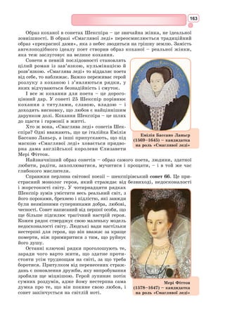 150
Багато українських поетів перекладали й перекладають твори Данте.
Свій слід Данте Аліг’єрі залишив у творчості українських поетів. У вірші
«Іржавець» згадує старого Данте Т.Г. Шевченко. Образ Беатріче розкри-
вається в поезії Лесі Українки «Забута тінь»: «Ні на землі, ні в пеклі,
ні в раю Він не забув своєї Беатріче». Юрій Клен у вірші «Беатріче»
прославляв великого Данте поетичними рядками:
«Бо серед скель в похмурій тишині
Своїх терцин холодні діаманти
Тобі вплітав у шату темний Данте».
І. Франко, П. Куліш, М. Зеров, М. Рильський, В. Стус, Л. Костенко
та багато інших українських поетів присвятили Данте поетичні рядки
і поезії.
Український контекст
Сонет 11
В своїх очах вона несе Кохання, –
На кого гляне, ощасливить вмить;
Як десь іде, за нею всяк спішить,
Тріпоче серце від її вітання.
Він блідне, никне, множачи зітхання,
Спокутуючи гріх свій самохіть.
Гординя й гнів од неї геть біжить.
О донни, як їй скласти прославляння?
Хто чув її, – смиренність дум свята
Проймає в того серце добротливо.
Хто стрів її, той втішений сповна.
Коли ж іще й всміхається вона,
Марніє розум і мовчать уста.
Таке-бо це нове й прекрасне диво.
Сонет 12
Ви, що йдете в печальному мовчанні,
Проходите покірно в тишині, –
Звідкіль простуєте, бліді й сумні?
Я бачу, ви – в скорботі ненастанній.
Чи, може, ви мою зустріли пані,
Яка з кохання сльози ллє рясні?
Скажіть, о донни, правду всю мені,
Бо ви ж її красою осіянні!
Чи входили в житло ви сумовите
Моєї пані? Станьте ж, розкажіть,
Що з нею сталось, – правди не таїте!
Сонåт (від італ. sonetto – звучати) –
ліричний вірш, що складається з 14
рядків п’ятистопного або шестистоп-
ного ямбу: двох чотиривіршів (катрени)
з перехресним римуванням та двох
тривіршів (терцети) з усталеною схе-
мою римування: аbаb, аbаb, ccд, ееd або
(рідше) перехресною аbаb, аbаb, cdе, cdе.
 