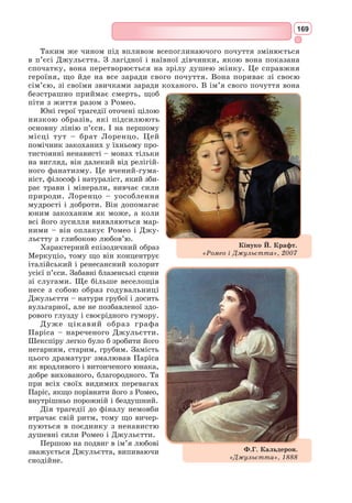 153
відродження культури античності, вивчення її пам’яток. Античність сприй-
малася як найвищий авторитет, ідеал людської культури. З неї черпали
сюжети, образи, високі ідеали митці та мислителі Нового часу. У шир-
шому сенсі термін «Відродження» можна трактувати як прояв інтересу до
людини, відкриття людської природи, взаємин людини і світу. Синонімом
Відродження є термін «Ренесанс» (від фр. renaissance – розквіт).
Історична та культурна епоха Відродження починається в XIV ст. в Іта-
лії, на батьківщині античності, і завершується в XVII ст., поширившись
на територію всієї Європи, але набуває в кожній окремій країні свого
національного характеру. Вона поділяється на Проторенесанс, Раннє Від-
родження, Високе Відродження (період розквіту),
Пізнє Відродження й окремо виділяється Пів-
нічне Відродження (в Англії та Нідерландах).
Наш зоряний міст епохи Відродження має
опори, або причини появи нової культури. Цими
опорами є розвиток міст та міського населення,
винахід друкарства Й. Гутенбергом у 1440-х
роках, поява світських шкіл, виникнення інте-
лігенції, розвиток природничих наук і технічних
знань, дослідження сонячної системи М. Копер-
ника та Г. Галілея, великі географічні відкриття,
подорожі Васко да Гами, Хр. 
Колумба, Ф. Магел-
лана і, як результат, розширення уявлення про
масштаби Землі і Всесвіту.
Чудова і зухвала сама мета – обійняти дум-
кою цілий Всесвіт. Філософи Відродження від
Еразма Ротердамського до Мішеля Монтеня схи-
лялися перед розумом людини і його творчою
міццю. Вони були упевнені в тому, що людський
розум здатний осмислити, зрозуміти, розгадати
світобудову, створити у своїй уяві повну картину
світу, знайти модель ідеального суспільства. Так
народжуються утопії (у перекладі з грец. – «місце,
якого немає») – ідеальний острів «Утопія» в
романі Т. 
Мора і «Місто сонця» Т. 
Кампанелли.
Духовною основою епохи Відродження є гума-
нізм – світогляд, що розглядає людину, її особистість, її сво­
боду, її активну,
творчу діяльність як вищу цінність. Культурних діячів цього періоду від-
повідно називають гуманістами.
Гуманісти поставили перед собою грандіозне завдання: пояснити людині,
хто вона, якою вона повинна стати, яким є навколишній світ і яким світ
може стати завдяки людині. У добу Від-
родження відбувається «відкриття» світу
і людини.
Предтечею Відродження і європей-
ського гуманізму вважається великий
поет Середньовіччя Данте Аліг’єрі.
М. Коперник – видатний
польський учений
Томас Мор. «Утопія»
Гуманізм (від лат. homo – лю­
дина,
humanitas – людяність) – філософська
течія доби Відродження, світогляд, у
центрі якого ідея людини як вищої
цінності.
 
