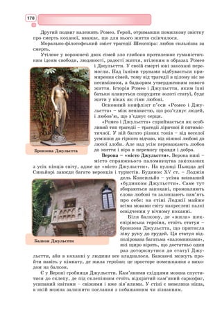 154
Ренесанс запропонував уявлення про гармонійно організований світ з
людиною у центрі. Влучною ілюстрацією цієї ідеї є філософський малю-
нок Леонардо да Вінчі «Вітрувіанська людина», зроблений олівцем у
1492 р. На малюнку зображений оголений чоловік, тіло якого вписане в
коло (символ духовної сфери) і квадрат (матеріальна сфера). Зробивши
акцент на гармонійних пропорціях людини, да Вінчі як справжній гума-
ніст помістив її у центр Всесвіту.
Гуманізм став вираженням нового світосприйняття, нового розуміння
сутності людини, яке розвивало ідеї права людини на земні радощі й
інтелектуальний розвиток, на задоволення чуттєвих і духовних запитів,
на земну, прижиттєву славу. Проголосивши людину вільною, гуманісти
боролися з усім тим, що цю волю обмежувало, за духовне розкріпачення
особистості.
Основні філософські ідеї епохи Відродження: безмежна віра в людину,
в її силу, енергію, волю; утвердження гідності людини, оспівування її
краси, величезних можливостей людського розуму, волі, творчого потен-
ціалу; плекання ідеалу гармонійного і всебічного розвитку людини. Ці
принципи є гуманістичними, тобто вони утверджують людину. Виникає
новий культурний ідеал – «універсальна людина», яка реалізує себе в
різних сферах діяльності.
Відчуйте таїнство зоряної ночі. Тиша, спокій, гармонія… Між небом
і землею світиться повітря. Епоха Ренесансу оспівує гармонію. Людина
епохи Відродження відчуває єдність з
природою. Природа тепер розглядається
як гармонійний світ божественної благо-
даті. Відкидається ідея гріховності
людини і її тіла, що панувала в Серед-
ньовіччі. Тепер, як і в античності, краса
людського тіла оспівується, художники
і письменники повертаються до ідей гар-
монії духовного і тілесного в людині.
Розкріпаченню і розвитку особистості
за часів Середньовіччя перешкоджали
церковні догми. Нова, ренесансна людина
подібна до Бога, вона є творцем власної
долі і єдиної долі людства. Культура Від-
родження вже має світський, а не релі-
гійний характер, як середньовічна, але не
пориває з вірою в Бога. Любов до латини
як універсальної мови гуманістичної вченості існує поряд зі стилістичним
вдосконаленням національних мов.
Для доби Відродження мистецтво розуміється як вищий прояв люд-
ської природи. Художня творчість стає засобом вироблення та поширення
ренесансних ідеалів, уславлює нову людину – гармонійну, вільну, смі-
ливу, творчу, всебічно розвинену особистість.
Ренесансний літературний герой має власні думки, часто кидає виклик
загальноприйнятим нормам і законам моралі, він захоплює читача своїми
Мікеланджело. Пієта
(Оплакування Христа),
фрагмент, 1496 р.
 