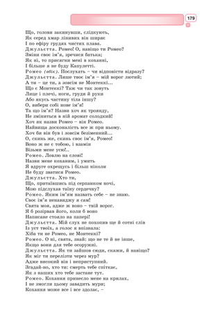 163
Образ коханої в сонетах Шекспіра – це звичайна жінка, не ідеальної
зовнішності. В образі «Смаглявої леді» переосмислюється традиційний
образ «прекрасної дами», яка з небес зводиться на грішну землю. Замість
ангелоподібного ідеалу поет створив образ коханої – реальної жінки,
яка теж заслуговує на велике кохання.
Сонети в певній послідовності становлять
цілий роман із зав’язкою, кульмінацією й
розв’язкою. «Смаглява леді» то віддаляє поета
від себе, то наближає. Важко переживає герой
розлуку з коханою і з’являються рядки, у
яких відчуваються безнадійність і смуток.
І все ж кохання для поета – це дорого-
цінний дар. У сонеті 25 Шекспір порівнює
кохання з титулами, славою, владою – і
доходить висновку, що любов є найціннішим
дарунком долі. Кохання Шекспіра – це шлях
до щастя і гармонії в житті.
Хто ж вона, «Смаглява леді» сонетів Шек-
спіра? Одні вважають, що це італійка Емілія
Бассано Ланьєр, а інші припускають, що під
маскою «Смаглявої леді» ховається придво-
рна дама англійської королеви Єлизавети
Мері Фіттон.
Найзначніший образ сонетів – образ самого поета, людини, здатної
любити, радіти, захоплюватися, мучитися і прощати, – і в той же час
глибокого мислителя.
Справжня перлина світової поезії – шекспірівський сонет 66. Це при-
страсний монолог героя, який страждає від безвиході, недосконалості
і жорстокості світу. У чотирнадцяти рядках
Шекспір зумів умістити весь реальний світ, з
його пороками, брехнею і підлістю, які завжди
були незмінними суперниками добра, любові,
чесності. Сонет написаний від першої особи, що
ще більше підсилює трагічний настрій героя.
Кожен рядок стверджує свою маленьку модель
недосконалості світу. Людські вади настільки
нестерпні для героя, що він вважає за краще
померти, ніж примиритися з тим, що руйнує
його душу.
Останні ключові рядки проголошують те,
заради чого варто жити, що здатне проти-
стояти усім труднощам на світі, за що треба
боротися. Притулком від перенесених страж-
дань є поновлення дружби, яку випробування
зробили ще міцнішою. Герой зупиняє потік
сумних роздумів, адже йому нестерпна сама
думка про те, що він покине свою любов, і
сонет закінчується на світлій ноті.
Емілія Бассано Ланьєр
(1569–1645) – кандидатка
на роль «Смаглявої леді»
Мері Фіттон
(1578–1647) – кандидатка
на роль «Смаглявої леді»
 