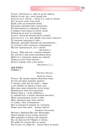 167
Формуємо компетентності предметні і ключові
I
1. Хто є героями даних сонетів Шекспіра?
2. Назвіть українських перекладачів сонетів Шекспіра.
II
1. Поясніть фразу: «Любов – над бурі зведений маяк».
2. Що таке кохання для поета?
3. Яка роль останніх двох рядків шекспірівського (англійського) сонету?
Знаннєвий компонент
1. Розкрийте коло тем і проблем, які порушує Шекспір у сонетах 116 і 130.
2. Яку жінку оспівує поет? Намалюйте її словесний портрет.
3. Яким почуттям пройняті сонети 116 і 130? Доведіть свою думку за допомогою
цитат з тексту.
Діяльнісний компонент
1. Які рядки сонетів Шекспіра особливо зворушили вас? Чому?
2. Аромат якої квітки, за вашим відчуттям, міг би найкраще передати особливість
кохання шекспірівського ліричного героя сонета 130? Поясніть свій вибір.
3. Якого кольору кохання у В. Шекспіра? Поясніть ваш вибір кольорів.
Ціннісний компонент
Яка за характером мелодія відобразила б настрій сонета 130?
Обізнаність та самовираження у сфері культури
Трагедія «Ромео і Джульєтта»
Для всього світу імена Ромео і Джульєтти є символом чистого і справж-
нього кохання, яке перемогло ворожнечу і ненависть.
Дія трагедії займає п’ять днів – від неділі до п’ятниці. Ромео і Джу-
льєтта покохали одне одного з першого погляду. Щастя закоханих триває
ли­
ше кілька годин. Звідси –
надзвичайна стрімкість дії,
яка підкреслює палкість
юної любові. Джульєтті лише
13 років, Ромео – 16.
Старовинна ворожнеча
двох сімей, Монтеккі і Капу-
летті, перешкоджає єднанню
закоханих. Ромео і Джульєтта
змушені для порятунку свого
почуття весь час вдаватися до
найбільш ризикованих дій.
Атмосфера п’єси «Ромео і
Джульєтта» пронизана духом
життєрадісності, насичена яскравими фарбами. В. Шекспір сміливо ламає
канони трагедії, вводить у найглибші і серйозні сцени елементи комізму.
Дія багатьох сцен відбувається на вулицях Верони, які живуть веселощами,
С. Бродський. Ілюстрація до трагедії
«Ромео і Джульєтта»
 