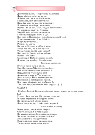 168
запалом, потіхою. І богом цієї стихії виступає Меркуціо, золотоволосий
улюбленець муз, який читає свій знаменитий монолог про королеву Маб
у дусі романтичної баладної традиції.
Ромео на тлі цих веселощів каже несподівано серйозно і з глибоким
хвилюванням про страшну волю зірок і передчуття біди, тому що він
прямує в будинок ворогів свого роду. Тут у Шекспіра в дію явно втруча-
ється фатум – таємнича сила, яка керувала долями людей і богів і яка
визначала хід дії в античних трагедіях. Та зловісне попередження зірок
не затримало Ромео, він сповнений жадоби пригод та юнацької цікавості.
У подібному стані цікавості приходить на бал Джульєтта. Для неї теж
усе нове – і перше плаття для танців, і розмови про нареченого Паріса.
Погляди Ромео і Джульєтти зустрічаються, і починається безсмертний
шекспірівський дует любові. Тягнуться один до одного погляди і долоні,
і цим підкреслена природність молодого почуття, його несумісність з фео-
дальними чварами.
У своєму монолозі, сказаному на балконі, що виходить у сад, Джу-
льєтта ділиться найпотаємнішими думками. Чарівність італійської ночі,
чути солов’їний спів. І ста-
ється диво: свідомість героїні
пробуджується для того, щоб
визнати гармонію законом
світу і спростувати родову
ненависть. Побачивши дів­
чину, Ромео одразу відчуває,
що вона – його обраниця, що
з нею пов’язана його доля.
Урочисто і зворушливо
опи­
сана Шекспіром сцена
одруження Ромео і Джу-
льєтти. Сплелися воєдино
найбільше щастя і страшна
біда. Герої борються за свою
любов і щастя з ворожим
світом.
Істотним для трагедії є те,
що крім зображення всієї
сили і чарівності юної при-
страсті Шекспір показує її
благотворний вплив на люд-
ську особистість.
Характер Ромео розви-
вається на наших очах. До
зустрічі з Джульєттою це наївний юнак, який ще не розуміє своєї природи.
Він переконує себе, що закоханий в Розаліну. Насправді ж це явно наду-
мане захоплення, яке не впливає по-справжньому на його серце. Зустрівши
Джульєтту, Ромео стає дорослою, зрілою людиною, яка не просто мріє, але
вже діє, бореться за своє почуття. Відтоді всі його слова і вчинки сповнені
енергії і рішучості і водночас великої внутрішньої простоти і щирості.
Ф. Айєц. «Поцілунок», 1859
 