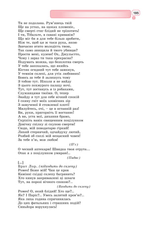 169
Кінуко Й. Крафт.
«Ромео і Джульєтта», 2007
Таким же чином під впливом всепоглинаючого почуття змінюється
в п’єсі Джульєтта. З лагідної і наївної дівчинки, якою вона показана
спочатку, вона перетворюється на зрілу душею жінку. Це справжня
героїня, що йде на все заради свого почуття. Вона пориває зі своєю
сім’єю, зі своїми звичками заради коханого. В ім’я свого почуття вона
безстрашно приймає смерть, щоб
піти з життя разом з Ромео.
Юні герої трагедії оточені цілою
низкою образів, які підсилюють
основну лінію п’єси. І на першому
місці тут – брат Лоренцо. Цей
помічник закоханих у їхньому про-
тистоянні ненависті – монах тільки
на вигляд, він далекий від релігій-
ного фанатизму. Це вчений-гума-
ніст, філософ і натураліст, який зби-
рає трави і мінерали, вивчає сили
природи. Лоренцо – уособ­
лення
мудрості і доброти. Він допомагає
юним закоханим як може, а коли
всі його зусилля виявляються мар-
ними – він оплакує Ромео і Джу-
льєтту з глибокою любов’ю.
Характерний епізодичний образ
Меркуціо, тому що він концентрує
італійський і ренесансний колорит
усієї п’єси. Забавні блазенські сцени
зі слугами. Ще більше веселощів
несе з собою образ годувальниці
Джульєтти – натури грубої і досить
вульгарної, але не позбавленої здо-
рового глузду і своєрідного гумору.
Дуже цікавий образ графа
Па­
ріса – нареченого Джульєтти.
Шекспіру легко було б зробити його
негарним, старим, грубим. Замість
цього драматург змалював Паріса
як вродливого і витонченого юнака,
добре вихованого, благородного. Та
при всіх своїх видимих перевагах
Паріс, якщо порівняти його з Ромео,
внутрішньо порожній і бездушний.
Дія трагедії до фіналу немовби
втрачає свій ритм, тому що вичер-
пуються в поєдинку з ненавистю
душевні сили Ромео і Джульєтти.
Першою на подвиг в ім’я любові
зважується Джульєтта, випиваючи
снодійне.
Ф.Г. Кальдерон.
«Джульєтта», 1888
 