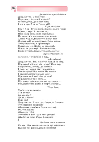 170
Другий подвиг належить Ромео. Герой, отримавши помилкову звістку
про смерть коханої, вважає, що для нього життя скінчилося.
Морально-філософський зміст трагедії Шекспіра: любов сильніша за
смерть.
Утілене у ворожнечі двох сімей зло глибоко протилежне гуманістич-
ним ідеям свободи, людяності, радості життя, втіленим в образах Ромео
і Джульєтти. У своїй смерті юні закохані пере-
могли. Над їхніми трунами відбувається при-
мирення сімей, тому від трагедії в цілому віє не
песимізмом, а бадьорим утвердженням нового
життя. Історія Ромео і Джульєтти, яким їхні
батьки клянуться спорудити золоті статуї, буде
жити у віках як гімн любові.
Основний конфлікт п’єси «Ромео і Джу-
льєтта» – між ненавистю, що роз’єднує людей,
і любов’ю, що з’єднує серця.
«Ромео і Джульєтта» сприймається як особ­
ливий тип трагедії – трагедії ліричної й оптиміс-
тичної. У ній багато різних тонів – від веселої
усмішки до гіркого відчаю, від ніжної любові до
лютої злоби. Але над усім переважають любов
до життя і віра в перемогу правди і добра.
Верона – «місто Джульєтти». Верона нині –
місто справжнього паломництва закоханих
з усіх кінців світу, адже це «місто Джульєтти». На вулиці Пьяцца деї
Синьйорі завжди багато веронців і туристів. Будинок XV ст. – Лоджія
дель Консильйо – усіма визнаний
«будинком Джульєтти». Саме тут
збираються закохані, промовляють
слова любові та залишають пам’ять
про себе: на стіні Лоджії майже
всіма мовами світу накреслені палкі
освідчення у вічному коханні.
Біля балкону, де «жила» шек-
спірівська героїня, стоїть статуя –
бронзова Джульєтта, що притисла
ліву руку до грудей. Ця статуя від­
полірована багатьма «паломниками»,
які щиро вірять, що достатньо один
раз доторкнутися до статуї Джу-
льєтти, аби в коханні у людини все владналося. Бажаючі можуть про-
йти навіть у кімнату, де жила героїня: це просторе помешкання з вихо-
дом на балкон.
Є у Вероні гробниця Джульєтти. Кам’яними східцями можна спусти-
тися до склепу, де під склепінням стоїть відкритий кам’яний саркофаг,
усипаний квітами – свіжими і вже зів’ялими. У стіні є невелика ніша,
в якій можна залишити послання з побажанням чи зізнанням.
Бронзова Джульєтта
Балкон Джульєтти
 
