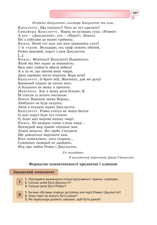 171
В Україні відомі переклади «Ромео і Джульєтти», здійснені П. Кулі-
шем, М. 
Вороним, В. 
Мисиком, А. 
Гозенпудом. У 1952 р. трагедію пере-
клала І. Стешенко.
Видавництво «А-Ба-Ба-Га-Ла-Ма-Га» у 2016 р. донесло до українсь­
кого читача один зі своїх найамбітніших проектів – «Ромео і Джу-
льєтта» в новому перекладі відомого українського письменника і поета
Ю. 
Андруховича з ілюстраціями В. 
Єрка, який спеціально їздив до Іта-
лії, у Верону, щоб відчути дух шекспірівського сюжету. Ю. 
Андрухович
працював над перекладом майже 9 років. Особливість у тому, що його
переклад – сучасний, актуальний.
Є сенс самостійно прочитати повний текст трагедії – якщо не в оригі-
налі, то хоча би у перекладі книги українською мовою. Його з легкістю
можна знайти в Інтернеті. Ну а якщо ваше знання англійської мови дає
змогу читати твори в оригіналі – це взагалі чудово! Адже безсмертна
історія кохання Ромео та Джульєтти давно вже стала частиною колек-
тивної свідомості, тим, без чого не можна вважати себе культурною
людиною ні в Україні, ні в Європі, ні деінде у світі.
Український контекст
Висока поетичність трагедії Шекспіра зумовила інтерес до історії Ромео
та Джульєтти у найрізноманітніших видах мистецтва. Художників у різні
епохи цікавила як сила почуття шекспірівських героїв, так і окремо образ
Джульєтти (Ф.Б. 
Діксі, Ф.Г. 
Кальдерон, Дж. 
Вотергаус, Кінуко Й. 
Крафт
та ін.). Найпопулярнішим романтичним твором є картина Ф. Айєца «Поці-
лунок», яка передає чуттєвість і пристрасть юних персонажів Шекспіра.
Найвідомішими скульптурними зображен­
нями шекспірівських закоханих є роботи О. 
Ро­­
дена «Ромео і Джульєтта» та Неро Константині –
статуя Джульєтти у Вероні.
Низку музичних поем на цю тему створю-
ють Ш. 
Гуно, Г. 
Берліоз, П. 
Чайковський. Вра-
жає майстерністю виконання ролі Джульєтти
Г. 
Улановою в балеті на музику С. 
Прокоф’єва.
Трагедія «Ромео і Джульєтта» підкорила
теат­
ри світу. Серед знаменитих виконавців ро­
лі
Ромео в англійському театрі – Д. 
Гаррік (1750),
Ч. Кембл (1805), Ч. 
Макреді (1810), Е. 
Кін (1817),
в 1882 р. трагедія була поставлена в театрі «Ли-
цеум», (Ірвінг – Ромео, Е. Террі – Джульетта), в
1884 р. роль Джульєтти зіграла Стелла Патрік
Кемпбелл. У XX столітті видатним виконавцем
ролі Ромео став А. Мо-Іссі (в постановці М. Рейн-
гардта, 1907). У 1940 р. Л. 
Олів’є і Вів’єн Лі зі-
грали виставу в Нью-Йорку. Відомою виконави-
цею ролі Джульєтти в 1970-х рр. стала Дороті Тьютін.
Перша екранізація трагедії датується 1911 р. Найзнаменитіша екра-
нізація належить Ф. Дзеффіреллі (1968). З 2001 р. підкорює світ мюзикл
«Ромео і Джульєтта», світова прем’єра якого відбулася в Парижі.
Ф.Б. Діксі. «Ромео
і Джульєтта», 1884
Мистецька палітра
 