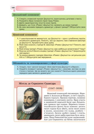 172
РОМЕО І ДЖУЛЬЄТТА
(Скорочено)
ПРОЛОГ
Входить Хор.
Хор. Однаково шляхетні дві сім’ї
В Вероні пишній, де проходить дія,
Збували в ворожнечі дні свої.
Аж враз кривава скоїлась подія.
Коханців двоє щирих, запальних
Ворожі ті утроби породили;
Нещастя сталося у сім’ях тих, –
Вони одвічні звади припинили.
Життя коротке і сумну любов,
Трагічну смерть, що потрясла родини,
Як змила ту ненависть чиста кров,
Ми вам покажемо за дві години.
Даруйте нам недоліки пера,
Всі хиби виправить старанна гра.
(Виходить)
ДІЯ ПЕРША
СЦЕНА 1
Верона. Міський майдан. [...]
Самсон. Зброя моя наголо. Починай сварку, а я підтримаю тебе ззаду.
Грегорі. Як? Повернешся до мене задом та й накиваєш п’ятами?
Самсон. Не бійся мене.
Грегорі. Ще чого! Мені тебе боятись! Я боюся за тебе.
Самсон. Треба, щоб закон був на нашому боці: нехай вони почнуть.
Грегорі. Я гляну люто, йдучи повз них; нехай приймають це, як
собі хочуть.
Самсон. Ні, як посміють! Я наставлю їм дулю. Ганьба їм буде, як
таке стерплять.
Абрам. Це ви нам наставили дулю, синьйоре?
Самсон. Я просто наставив дулю, синьйоре.
Абрам. Це ви нам наставили дулю, синьйоре?
Самсон (до Грегорі). Чи буде закон на нашому боці, якщо я відпо-
вім йому «так»?
Грегорі (до Самсона). Ні.
Самсон. Ні, синьйоре. Я не вам наставив дулю, синьйоре; я просто
наставив дулю, синьйоре.
Грегорі. Ви напрошуєтесь на сварку, синьйоре?
Абрам. На сварку, синьйоре? Ні, синьйоре.
Самсон. Якщо ви бажаєте, синьйоре, я до ваших послуг. Я служу
хазяїнові не гіршому, ніж ваш.
Абрам. Та вже ж не кращому.
 