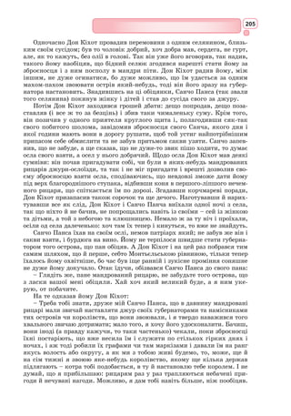 189
драматично: його було поранено у груди і ліву руку. Він став калікою:
ліва рука на все життя залишилася паралізованою («для більшого про-
славлення правої» – як говорив письменник згодом). Коли Сервантес став
відомим письменником, шанувальники почали називати його «великим
одноруким».
У 1575 р. Сервантес повертається з війська додому на галері «Сонце»
і потрапляє в полон до алжирських піратів, які продають його в рабство
до турків, і кілька років він проводить в Алжирі. Викуплений на волю,
Сервантес повертається в Іспанію.
Ставши письменником, він створює кілька творів, з яких вирізняються
трагедія «Нумансія», пасторальний роман «Галатея», роман «Мандри
Персилеса і Сіхізмунди», збірка «Повчальні новели», сатирична поема
«Подорож на Парнас» та ін.
У 1580-х рр. Сервантес збирає податки, об’їжджаючи на шкапі по
селах Іспанії з королівським указом. До своїх обов’язків збирача подат-
ків він ставиться дуже ревно, не минаючи маєтків можновладців і като-
лицької церкви, за що священики у своїх відправах проклинають його.
У 1590 р. від Сервантеса вимагають особливого звіту про продовольство,
зібраного ним протягом трьох останніх років. За брехливим звинувачен-
ням у розтраті дона Мігеля садять до в’язниці. І все ж, незважаючи на
труднощі, Сервантес саме тут знов усвідомлює себе письменником. Понад
півроку неволі подарували світу найвідоміший твір Іспанії – «Прему-
дрого гідальго Дон Кіхота з Ламанчі». Авторові на той час було 55 років.
За два тижні до смерті Сервантес приймає чернечий сан, бо не має
грошей навіть на власний похорон. 23 квітня 1616 р. письменник поми-
рає, і його ховають на благодійні кошти у монастирі Тринітаріїв. Однак
окремої могили немає. Прах Сервантеса, мабуть, спочиває під кам’яними
плитами, де поховані бідняки.
Роман «Дон Кіхот»
У 2002 р. літературознавці світу назвали кращий твір другого тисячо-
ліття: ним став роман іспанського письменника Сервантеса «Дон Кіхот».
Самі іспанці вже давно звеличують свого письменника номер один, а його
славетну книгу називають «нашою Біблією». Найпрестижніша літературна
премія в Іспанії носить ім’я Сервантеса. День народження автора «Дон
Кіхота» (29 вересня) у краї­
ні – національне свято. Про головного героя
роману – Лицаря Сумного Образу – в Іспанській Академії прийнято гово-
рити стоячи. Роман «Дон Кіхот» посідає друге місце у світі, після Біблії,
за кількістю мов, на які його перекладено.
«Дон Кіхот» – книга про пригоди героя, що уявив себе мандрівним
лицарем в епоху, коли лицарські ідеали існували вже тільки на сторінках
книжок. Твір Сервантеса задумувався як пародія на лицарські романи.
Бідний гідальго Алонсо Кіхано, втративши здоровий глузд від читання
лицарських романів, у всьому намагається наслідувати героїв цих книжок:
він озброюється іржавими уламками старих обладунків, називає себе Дон
Кіхотом з Ламанчі, сідає на жалюгідну шкапу із гучним ім’ям Росинант,
 