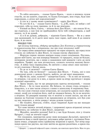190
бере собі за зброєносця хитруватого селянина Санчо Пансу та виїздить на
подвиги прославляти даму свого серця – прекрасну принцесу Дульсінею
Тобоську, яка насправді є простою селянкою Альдонсою Лоренсо. Мета
подорожі Дон Кіхота – захищати ображених і принижених, допомагати
усім, хто цього потребує.
Центральний конфлікт твору – між ідеалом і дійсністю. Іспанські шляхи,
змальовані Сервантесом, зовсім не героїчні, і Дон Кіхоту – Лицарю Сум-
ного Образу – доводиться боротися не з велетнями, чудовиськами і воро-
жими військами, а з вітря-
ками, похоронними процесі-
ями, овечими отарами. Тому
часто «подвиги» героя зда-
ються кумедними, дивакува-
тими. Ті, кого Дон Кіхот захи-
щає і рятує, глузують з нього,
побивають камінням і прокли-
нають. Однак усі перешкоди
і негаразди долі не засмучу-
ють благородного лицаря з
Ламанчі, а тільки зміцнюють
його віру в ті ідеали, заради
яких він вирушив у мандри.
Створивши пародію на лицар-
ські романи, Сервантес водно-
час високо підніс справжній ідеал лицарського служіння людству, який
максимально наближався до ренесансного гуманістичного ідеалу всебічно
розвиненої людини.
Роман Сервантеса, який розвінчує утопічні ілюзії, незважаючи на
це, залишає глибоке світле почуття. Лицар Сумного Образу – герой, що
втілює загальнолюдську віру в добро, справедливість, свободу. Твір про
Дон Кіхота максимально ввібрав у себе гуманістичні настрої епохи Від-
родження, змалював складний економічний і політичний період зламу
в іспанському суспільстві XVI – початку XVII ст., відобразив моральні
пріоритети Сервантеса.
Перша частина роману вийшла у 1604 р. невеликим накладом у Валья-
доліді. Успіх книги примусив видавця навесні того ж року здійснити друге
видання. Дуже швидко книга розповсюдилася по всій Іспанії, і скоро її
вже читали у перекладах в інших країнах Західної Європи. До Серван-
теса прийшла літературна слава
25 лютого 1615 р. до Іспанії приїхали з візитом французькі посли. Мова
зайшла про найбільш популярні й визнані книги у Європі. Коли посли
почали розпитувати іспанського ліценціата про вік, заняття, соціаль­
не
становище та майно Сервантеса, той був змушений відповісти їм, що автор
«Дон Кіхота» старий і бідний гідальго. Один з послів здивувався: «Отже,
таку людину Іспанія не зробила багатою і не підтримує за державний
рахунок?» Натомість інший кавалер висловив цікаву думку: «Якщо бід-
ність змушує його писати, дай Боже, щоб він ніколи не жив у достатку,
бо своїми творами, будучи бідним, він збагачує весь світ».
Карта подорожей Дон Кіхота
 