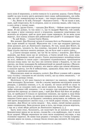 191
Друга частина твору була надрукована у Мадриді наприкінці 1615 р.
Книгу про Дон Кіхота сам автор називав «правдивою історією», вкла-
даючи у це визначення як іронічний, так і серйозний зміст.
Книга Сервантеса як пародія на лицарські романи
У «Передньому слові» до книги Сервантес вказав на головну мету
свого твору: «дотла зруйнувати баламутну споруду лицарських романів».
Що є в романі Сервантеса від традиційного жанру лицарських романів?
Насамперед, мотиви дороги та подвигів, що їх здійснює герой. Та Дон
Кіхот – не справжній лицар, а людина, що лише уявляє себе лицарем.
І подвиги, які здійснює герой Сервантеса – не справжні подвиги, бо часто
вони обертаються не допомогою, а шкодою.
Герой роману, п’ятдесятилітній бідний іспанський гідальго Алонсо
Кіхано проводить увесь свій вільний час за читанням лицарських рома-
нів, внаслідок чого втрачає здоровий глузд і вирішує стати мандрівним
лицарем. У творі «Дон Кіхот» описуються смішні і нерозважливі при-
годи Дон Кіхота, які він здійснює спочатку наодинці, а потім у товаристві
зброєносця Санчо Панси – свого сусіда, якого він кличе зі собою.
Найбільш смішні, безглузді й дивні вчинки герой здійснює у першій
частині роману, майже цілковито витриманій у пародійному дусі. Щоб
довести шкідливу роль захоплення лицарською літературою, Сервантес
обирає героєм свого роману не звичайну, просту людину, а інтелігента, мис-
лителя, гуманіста. Головною особливістю Дон Кіхота є його хвороблива і
багата на фантазії уява, чуйне до страждань і горя серце, благородна душа.
Надмірна пристрасть до читання лицарських романів довела до того, що
він загубився між двома світами: реальним та ілюзорним. У своїх мріях
він відірвався від дійсності.
У творі висміюються нестримна фантазія, безглузда вигадка, мовна
витіюватість, вжита без мети і потреби словесна декоративність, надумана
образність героїв лицарської літератури.
Тільки у кінці роману, коли виснажений мандрівкою Дон Кіхот знову
перетворюється з лицаря на дрібного гідальго Алонсо Кіхану, від одужує
від свого божевілля і проголошує лицарські романи безглуздими дур-
ницями. Перед смертю герой складає заповіт, у якому позбавляє свою
небогу спадщини, якщо вона вийде заміж за людину, яка захоплюється
лицарською літературою.
Коли у книжкових крамницях Мадрида з’явилася книга «Премудрий
гідальго Дон Кіхот з Ламанчі», іспанці, читаючи її назву, були трохи
збентежені та відчували щось незвичне. Ця назва мала дивний та ціка-
вий відтінок. У той час людина, що брала в руки книгу, знала, що назва
роману дає чітке уявлення про його героя, жанр і сюжет. Наприклад,
роман про Амадіса Гальського видавався під таким заголовком: «Чотири
книги про непереможного лицаря Амадіса Гальського, у яких розповіда-
ється про його великі подвиги на полі битви та про галантні пригоди».
Тут усе було зрозуміло. А от у новому романі Сервантеса у самому заго-
ловку містилося якесь протиріччя та невизначеність.
До лицарських імен автори часто додавали епітети: «відважний»,
«могутній», «непереможний», «доблесний» тощо. Епітет у назві твору
 