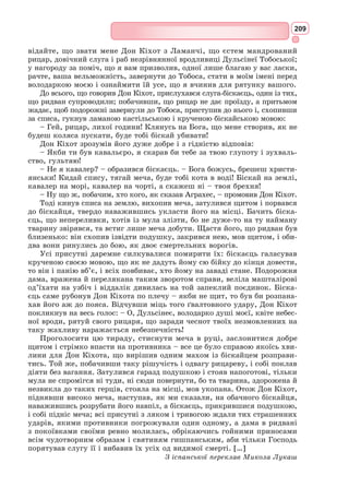 193
принцеса Тобоських земель». Насправді ж, Тобоко – це місто в Іспанії,
де вироб­
ляють бамбукові горщики.
Та хоч би яким надуманим не було почуття героя, воно надає йому
міці та енергії, морально підтримує лицаря з Ламанчі та вносить у його
внутрішній світ гармонію. Дон Кіхот у скрутних обставинах може шукати
підтримки лише у своїй високій мрії, адже в реальному світі він самотній.
Подвиги героя такі ж карикатурні, як і його зовнішній вигляд. У наго-
роду за благородні поривання він дістає лише глузування та стусани.
Проте лицар з Ламанчі опанований пристрастю подвигів, і ця пристрасть
примушує його терпляче зносити всі невдачі й побиття.
Важливо розуміти, що за образом Дон Кіхота стоїть не лише світ
лицарських романів XIII–XVI ст., занесених до Іспанії із Франції, але
й «лицарська» Іспанія XVI ст. Відродження мандрівного лицарства в особі
Дон Кіхота означало, що ситуація в тогочасній Іспанії була справді загроз-
ливою: посилення національного нещастя, еміграції, грабування країни
керівною верхівкою, економічний і політичний занепад, бідування про-
стого люду.
Письменник блискуче впорався із завданням, яке поставив перед собою:
після виходу у світ першої частини «Дон Кіхота» лицарські романи в Іспа-
нії почали швидко втрачати свою популярність і майже не видавалися.
Образ Дон Кіхота
Образ Дон Кіхота – новаторський для творів епохи Відродження. Уперше
серед європейських письменників Сервантес так повно і всебічно змалю-
вав героя у його зв’язках зі світом, спілкуванні з іншими персонажами.
Лицар Сумного Образу зітканий з гострих суперечностей: він трагіч-
ний герой і комічний, його серйозні вчинки часто здаються смішними,
ця з вигляду квола і немічна людина сповнена високої духовної сили. Це
і мудрець, і безумець одночасно.
Особливість образу «премудрого гідальго» у тому, що лицарські
казки для нього є реальним життям, і він прагне втілити закладені в
них ідеали.
Сервантес пародіював лицарство, але в той же час письменник яскраво
зобразив у романі справжній лицарський ідеал. Мета, що її бачить для
себе лицар з Ламанчі, полягає у тому, аби захищати тих, кого Господь і
природа створили вільними.
Дон Кіхот відроджує лицарський ідеал служіння людям у той час,
коли ніхто вже в ці ідеали не вірить.
Сервантес наділив свого героя щедрою фантазією, яку, однак, не розу-
міють інші персонажі. У своєму вигаданому світі і здійснює Дон Кіхот
вибір між добром і злом.
Бідний гідальго з Ламанчі – безумець. У всіх його діях немає межі між
реальністю і фантазією. Лицар Сумного Образу замість того щоб захищати
святу католицьку віру, приносить чимало турбот служителям церкви.
Обов’язок справжнього лицаря – слугувати королю, а Дон Кіхот звіль-
няє ворогів спокою країни – каторжників. Шукаючи пригод, мандрівний
лицар приймає учасників похоронної процесії за злочинців. Його безум-
ства нерідко шкодять іншим персонажам: ні в чому не винному бакаляру
 