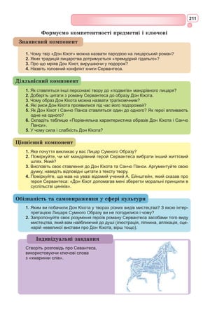 195
чарівний світ, де панують закони «лицарського кодексу честі» Саме цей
світ і слугує йому місцем, де він здійснює свої «подвиги».
2) Справжня реальність, що складається з області Ламанчі та її бід-
ного простору, вбогих заїжджих дворів, голодного населення. Реальна
дійсність чинить жорсткий опір благородним намірам лицаря з Ламанчі.
Конфлікт зіткнення Дон Кіхота з дійсністю обертається для героя
трагедією, тому що він безсилий усунути протиріччя між ображеними і
тими, хто ображає.
Світ уявний здається Дон Кіхотові більш істинним, аніж світ реаль-
ний. Жодні випробовування долі не можуть змінити його погляду. Ця
особливість героя викликає до нього повагу автора й читача.
Людина, що живе піднесеною ідеєю, духовно непереможна. Проте
в реальному світі на долю такої людини випадає багато страждань.
Головним відкриттям Сервантеса було те, що він створив героя, у якого
слова не розходяться з ділами. Багато персонажів твору зачитуються лицар-
ськими романами, але наслідувати лицарів зважується один Дон Кіхот.
Усі свої вчинки герой здійснює з благородних мотивів, і в цьому –
велике значення образу Дон Кіхота. Його внутрішній світ – самоцінний.
У самому собі знаходить Лицар Сумного Образу невичерпне джерело
духовної стійкості, енергії, ентузіазму.
У відомому епізоді бою з вітряками виявилася багата палітра рис харак-
теру Дон Кіхота: його відвага, рішучість, непримиренність до зла, при-
страсть до подвигів і перемог та схильність плутати фантазії з дійсністю.
Фраза «бій з вітряками» стала крилатим виразом, що означає без-
плідну боротьбу з уявними перепонами, псевдогероїчний вчинок, поро-
джений грою вигадки, фантазії, самообману.
Друга частина «Дон Кіхота». Надзвичайна популярність роману про
Дон Кіхота, який у 1605 р. прочитала вже більша частина Європи – явище
унікальне. Читачі надсилали авторові численні відгуки, давали цікаву
й оригінальну оцінку першій частині роману та просили продовження
пригод лицаря та його зброєносця. Сервантес почав працювати над дру-
гою частиною твору, коли раптом друком вийшла книга автора Алонсо
Фернандеса де Авельянеди (ім’я було вигадане) під назвою «Другий том
премудрого гідальго Дон Кіхота з Ламанчі…». Ця книга отримала в літе-
ратурознавстві свою назву – «Лже-Кіхот». Авельянеда широко викорис-
товував художні засоби Сервантеса, проте його мандрівний лицар запере-
чує ідеї справжнього Лицаря Сумного Образу: Санчо Панса зраджує свого
хазяїна, а Лже-Кіхот забуває про Дульсінею. Книга до того ж пересипана
нападами на самого Сервантеса, факти з життя якого, як здається, були
добре відомі Авельянеді.
Ознайомившись із «Лже-Кіхотом», Сервантес, починаючи з літа
1614 р., у процесі інтенсивної роботи за кілька місяців завершив про-
довження свого роману. Друга частина «Дон Кіхота» була надрукована
у Мадриді наприкінці 1615 р. у того ж видавця й у тій же друкарні,
що і перша.
У другій частині роману розповідається про третій виїзд Лицаря Сум-
ного Образу з його вірним зброєносцем: їхні нові подвиги та пригоди; про
острів, губернатором якого став-таки Санчо Панса; про повернення героїв
 