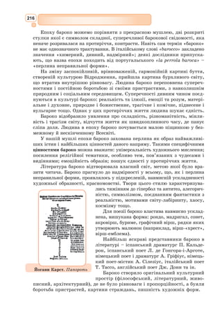 200
Відомий іспанський художник П. Пікассо на малюнку «Дон Кіхот і
Санчо Панса» (1955 р.) зобразив героїв роману на фоні палаючого сонця
й іспанського краєвиду з вітряками.
Умовно-прості лінії малюнка напру-
жують увагу глядача і розкривають
головний конфлікт твору – проти-
стояння реального й ідеального,
комічного й трагічного.
Найуславленішим ілюстратором
твору Сервантеса став французький
графік Г. Доре, який створив 375 гра-
фічних ілюстрацій до «Дон Кіхота».
У кожному вчинку головного героя
Сервантеса художник намагався відо-
бразити душевні порухи, почуття,
біль і сподівання.
Його Дон Кіхот пов’язаний з
навколишньою природою, що також
змальована у романтичному дусі.
Недаремно найбільше вражають нічні,
зоряні пейзажі графіка, на тлі яких
виділяється довжелезна фігура благо-
родного лицаря. Найбільш чужою для
Г. Доре виявилася комічна сторона
«Дон Кіхота».
Трагічна доля Дон Кіхота, його конфлікт з реальним світом змальо-
вані у циклі ілюстрацій С. Бродського (1976 р.). Ґрати, шахові візе-
рунки, пустеля скрізь супроводжують самотню, втомлену постать Дон
Кіхота. Інтерпретація С. Бродського має самостійний символічний смисл,
де кожна деталь підкреслює духовну велич героя, трагічну розірваність
його свідомості на два світи.
Серед українських художників оригінальні версії роману Серван-
теса запропонували Б. 
Крюков і О. 
Петрова. Так, О. 
Петрова наприкінці
1960-х рр. створила кілька пластичних образів героїв твору: Дон Кіхот –
дивакувата людина, інтелектуальний ідеаліст; Дульсінея Тобоська – тен-
дітна лірична красуня з ознаками пихатості.
Образ Дон Кіхота збагатив музичне мистецтво. Композитори різ-
них країн і епох написали понад 100 музичних творів різних жанрів
за мотивами роману Сервантеса. Це балети В. 
Геріха, Д. 
Макфаррена,
Лукантіні, Л. Мінкуса; симфонічна поема А. Рубінштейна «Дон Кіхот»;
з аналогічною назвою симфонічні варіації Р. 
Штрауса; симфонічні гра-
вюри А. 
Кара-Караєва; опери Н. 
Піччіні, С. 
Майра тощо.
Серед сучасних композиторів можна назвати Г. 
Гладкова, А. 
Живо-
това, О. 
Журбіна, Д. 
Кабалевського, А. 
Петрова. У 1981 р. з’явився музич-
ний «Дон Кіхот» на Україні – симфонічна поема Віталія Корейка, який
звернувся до літературної теми світового значення.
Театральні вистави про Дон Кіхота були завжди дуже популярними
в Іспанії, Італії, Франції, Англії, Німеччині й інших західноєвропейсь­
ких країнах.
Пабло Пікассо.
Дон Кіхот і Санчо Панса. 1955
 