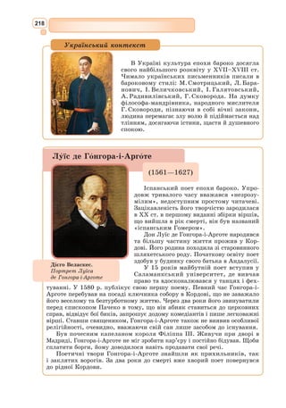202
Більш відомим був переклад М.О. Іванова «Вигаданий гідальго Дон
Кіхот з Ламанчі», що вийшов у скороченій версії і пережив два видання –
1927 та 1935 рр. Під час радянських репресій М. Іванова було заарешто-
вано, і точно не відомо, чи він загинув у таборі, чи був розстріляний.
Довгий час працював над перекладом «Дон Кіхота» видатний майстер
українського перекладу М. Лукаш, який мав усі дані для досконалого
перекладу цього твору – великий досвід, бездоганне знання мови ори-
гіналу, віртуозне володіння всіма скарбами української мови. Ще й до
того, перекладач, як справжній майстер, передав в українській версії
свою вдачу та душу. Його переклад, що з’явився друком під назвою «Пре-
мудрий гідальго Дон Кіхот з Ламанчі» у 1995 р., – кращий український
варіант роману Сервантеса на сьогоднішній день з виразною, яскравою
грою слів, колоритними реаліями та яскравими епітетами, прислів’ями та
приказками, характерними прізвиськами тощо. На жаль, хвороба перед-
часно забрала життя М. Лукаша, і він не встиг завершити переклад «Дон
Кіхота». Його учень Анатоль Перепадя провів складну й відповідальну
роботу, систематизувавши словниковий запас перекладу М. Лукаша,
і доробив XXI–XXXV, LXI–LXXIV розділи другої частини твору.
Дон Кіхот
(Уривки)
Розділ І
де оповідається, хто такий був преславний гідальго*
Дон Кіхот з Ламанчі та
як він жив
В однім селі у Ламанчі – а в якому саме, не скажу – жив собі не
з-так давно гідальго, з тих, що то мають лише списа на ратищі, старо-
світського щита, худу шкапину та хорта-бігуна. […] Літ нашому гідаль-
гові до п’ятдесятка добиралося, статури був міцної, із себе худий, з лиця
сухорлявий, зорі не засипляв і дуже кохався в полюванні. На прізвище
йому було, кажуть, Кіготь чи Віхоть (про се, бачите, одні автори пишуть
так, а другі інак), хоча в нас є певні підстави гадати, що насправді він
звався Кикоть. Проте для нашої повісті воно байдуже – аби ми тільки,
оповідаючи, од правди ані руш не одбігали.
Так от, щоб ви знали, гідальго той гулящого часу – тобто замалим не
цілий рік – водно читав рицарські романи з таким запалом і захватом, що
майже зовсім занедбав не лише своє полювання, а й усяке господарювання.
І так він до того діла прилюбився та присмоктався, що не один морг
орної землі продав, аби книжок рицарських до читання собі накупити:
де, було, яку зуздрить, так ізразу й тягне додому. Та найбільше, либонь,
припали йому ті до смаку, що їх скомпонував славнозвісний Фелісіян де
Сільва**
: його проза здавалась нашому гідальгові блискучою, його напу-
шисті речення – правдивими перлами, особливо ж освідчення любовні
та виклики на герць, де писалось, приміром, таке: «Ваша безпричинна
жорстокість причинилась до того, що я став мов причинний і не без при-
чини мушу нарікати на вашу злочинну ліпоту». Або ще: «Високі небеса,
* Гідальго – дрібний дворянин.
** Фелісіян де Сільва – іспанський письменник XVI ст.
 