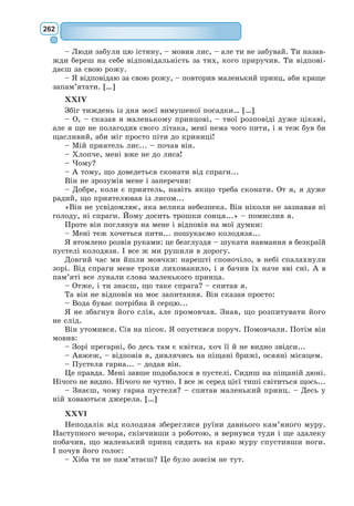 РОЗДІЛ 6
ЛІТЕРАТУРА ХХ–ХХІ СТОЛІТТЯ:
У ПОШУКАХ СЕБЕ І ВИСОКОГО
ПОЛЬОТУ
Гуманізм у XX столітті внаслідок світових соціальних катастроф і воєн
переживав кризу, що вплинула також на художню літературу. Підірвана
віра в людину, її благородство і доброту, в те, що вона – «вінець усього
живого», як вважали гуманісти епохи Відродження, в те, що вона – вті-
лення Розуму, як вважали класицисти і просвітителі. Література ХХ ст.
починає поділятися на масову та «високу». Масова література робить світ
зрозумілішим. Вона доносить різноманітні моральні заповіді мовою, доступ-
ною звичайній людині. Серед видатних пам’яток гуманізму XX–ХХІ ст. –
твори А. де Сент-Екзюпері, Р. Баха, М. Аромштам.
Відомий французький письменник,
фі­
лософ, професійний льотчик. Наро-
дився в сім’ї збіднілих аристократів, що
мала старовинне лицарське походження.
З дитинства був дивною особистістю, не
схожою на інших людей. Рідні його нази-
вали Король Сонце через біляве волосся,
що вінчало голову хлопця; товариші про-
звали Антуа­
на Звіздар, тому що ніс його
був задертий до неба.
Закінчив школу єзуїтів, навчався в
католицькому пансіоні, у 1917 р. вступив
до паризької Школи мистецтв на факультет архітектури. Та вибрав рід-
кісну на той час професію «небесного мандрівника» – льотчика, адже
був невиправним романтиком і мрійником. Брав участь у Першій світо-
вій війні. З 1925 р. розвозив пошту на північному узбережжі Африки,
працював начальником аеропорту в Кап-Джуба, на самому краю Сахари.
Згодом очолив відділення своєї авіакомпанії в Буенос-Айресі. У 1935 р.
побував як кореспондент у Москві, кореспондентом вирушив також на
війну в Іспанії. З перших днів Другої Світової війни воював з нацистами,
удостоєний Військового Хреста Французької Республіки.
Робота льотчика, розглянута в побутовому, лірико-романтичному і
філософському планах, стає головною темою творчості Сент-Екзюпері
(романи «Південний поштовий», «Нічний політ», «Планета людей»). Його
Антуaн де Сент-Екзюперi
(1900–1944)
 
