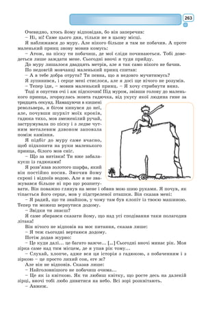 244
повісті «Військовий льотчик» і «Лист до заручника», написані під час
вимушеної еміграції в США, стали частиною літератури французького
руху Опору. Нагороджений літературними преміями «Феміна», «Гран-
прі дю Роман Французької Академії», «Національна книжкова премія
США». Його творчість стала втіленням гуманізму й любові до людини.
31 липня 1944 р. письменник вилетів з аеродрому на острові Сарди-
нія в розвідувальний політ – і не повернувся. Тільки в 1998 р. у морі
поблизу Марселя на 70-метровій глибині були знайдені уламки літака,
що, можливо, належав письменникові.
Філософська казка «Маленький принц»
Свій найвідоміший твір-казку «Маленький принц» А. Сент-Екзюпері
написав у часи Другої світової війни напередодні Різдва 1943 р., нама-
лював до неї ілюстрації, пригадавши, як малюють діти, і присвятив її
своєму другові Леонові Верту.
У невеликому творі підіймаються най-
складніші морально-філософські проблеми:
проблема дітей і дорослих, проблема любові
і відповідальності, проблема сутності буття
самої людини.
Головна ідея філософської казки А. Сент-
Екзюпері – уславлення дитинства, того пері-
оду життя, коли почуття і думки чисті,
бачення світу безкорисливе.
Маленький принц, подорожуючи Всес-
вітом, потрапляє на Землю і опиняється в
пісках пустелі Сахара біля літака пілота,
який потерпів аварію. Герої шукають серед
пустелі живу воду – Істину, і вони знахо-
дять її.
Золотоволосий Маленький принц – це
казковий, поетичний символ того, що так
цінує А. Сент-Екзюпері в людях.
Юний герой прийшов із планети дитин-
ства, щоб пізнати світ. Цей світ має бути
зовсім не такий, яким його роблять дорослі
люди. Тільки діти вміють бачити речі в істинному світлі, не звертаючи
увагу на їх «практичну користь». Вони знають, що таке справжня дружба,
любов та краса. Осягаючи мудрість життя, Маленький принц водночас
дає моральний урок дорослим.
Живе Маленький принц на своїй планеті за твердим правилом: утри-
мувати свою планету в порядку. Що таке порядок на думку героя казки?
Це – прочищати три вулкани, щоб вони давали більше тепла; воювати
з баобабами, щоб вони не розірвали планету; доглядати за прекрасною
квіткою, щоб вона не зачахла. Герой А. Сент-Екзюпері не мислить свого
життя без любові до ніжних заходів сонця. Дитина почувається частин-
кою світу природи, до єднання з нею вона закликає також дорослих.
Н. Гольц.
Ілюстрація до казки
«Маленький принц»
 