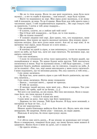 245
Маленький принц втілює в собі всі кращі риси, які можуть бути при-
таманні людині – відкритість, чистоту, піднесеність над матеріальним,
мудрість.
Він покидає власну домівку, не знаючи, що найважливіше, чого він
буде шукати на різних планетах, виявиться так близько – на його рідній
планеті. Маленький герой А. Сент-Екзюпері проходить еволюцію свого
духовного розвитку, навчаючись душевній чутливості, вмінню бачити
життя таким, яким воно є насправді.
Ознаки притчі у творі «Маленький принц». У ХХ ст. притча у своєму
розвитку зробила суттєвий крок уперед. Зокрема, зберігши дидактизм і
моралізм, вона набула філософічності.
Для притчі характерні надзвичайна загостреність думки, виразність
й експресивність слова. Оповідь у притчі немовби віддаляється від світу,
в якому живе автор, іноді навіть від конкретного часу.
Потреба у глибоких узагальнен-
нях спонукала А. Сент-Екзюпері звер-
нутися до жанру казки-притчі. Твір
«Маленький принц» містить філософ-
ське повчання, якою повин­
на бути
людина, яке її призначення. Автор
зображує через алегорію, метафори та
символи теми космічного масштабу:
добра і зла, життя і смерті, люд-
ського буття, справжнього кохання,
моральної краси, безкінечної самот-
ності та багато інших.
У «Маленькому принцові» стис­
ло,
лаконічно, майстерно передані уні-
версальні людські істини, містяться
відповіді на вічні питання про сенс
життя, чистоту людських взаємин,
справедливість, вірність, справжню
дружбу, любов. Тому твір можна
вважати притчею.
Основні символи твору. Глибокі філософські ідеї казки-притчі «Малень-
кий принц» розкриті завдяки системі символів, кожен з яких слугує для
осягнення тої чи іншої мудрості.
Маленький принц – уособлення чистого дитячого світосприйняття і
водночас символ людини – мандрівника у Всесвіті, що шукає потаємний
сенс речей та власного життя.
Планета Маленького принца – символ внутрішнього світу людини,
людської душі, символ людського серця.
Баобаби – це персоніфікований образ зла взагалі. А. Сент-Екзюпері
хотів, щоб люди турботливо викорчовували баобаби, які несуть у собі зло
та можуть розірвати планету – внутрішній світ людини – на частини.
Троянда – символ кохання, краси, жіночого начала. Прекрасна і прим­
хлива квітка дарувала Маленькому принцові свій аромат, окрилювала
його життя. І все-таки він відчував себе дуже самотнім. Герой не одразу
В. Єрко. Ілюстрація до казки
«Маленький принц»
 