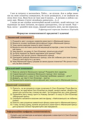 246
розгледів справжню внутрішню сутність краси. Вважають, що прототипом
образу троянди для письменника стала його дружина Консуело.
Лис здавна у європейських казках є символом мудрості та знання
життя. Бесіди Маленького принца з цією мудрою твариною стають у
прит­
чі свого роду кульмінацією. Лис відкриває малюку життя людського
серця. Також образ Лиса втілює символ дружби, вірності і відповідаль-
ності один за одного.
Змія – символ смерті і безсмертя. Легенди приписують цій тварині
чарівні сили. Змія, яка прийняла Маленького принца на Землі, в кінці
твору допоможе йому повернутися на рідну планету, давши своєї отрути.
Іще один важливий для А. Сент-­
Екзюпері образ – колодязь з водою у
пустелі. Вода – першооснова життя, джерело всілякого існування, здат-
ність до відновлення, відродження, джерело сили, що дає безсмертя.
Автор вірить, що в кожній людині «ховаються джерела», необхідно тільки
вміти знайти їх та відкрити. Відповідно пустеля стає символом духов-
ної спраги; миру, спустошеного війною, людської черствості та егоїзму;
символом світу, в якому людина помирає від духовної спраги.
Німі зірки, що з’являються в кінці притчі, – це метафора неможли-
вості почути, зрозуміти інший світ – світ дітей.
Світ дорослих і світ дітей у тво­
рі. Цікаво розкривається у казці-
прит­
чі «Маленький принц» проб­
лема «дорослих» і «дітей» – вічна
проблема поколінь.
«Усі-бо дорослі спершу були
дітьми, тільки мало хто з них про
теє пам’ятає», – говорить у при-
святі до своєї казки «Маленький
принц» А. Сент-Екзюпері. Цим
вступом до дитячого твору пись-
менник неначе підкреслює, що він
адресує його не тільки дітям, але
й дорослим.
Маленький принц, цей допит-
ливий космічний мандрівник,
який подорожує з планети на пла-
нету, зустрічається з дорослими
людьми, сподіваючись у спілку-
ванні з ними зрозуміти і самого
себе і світ навколо, набути досвід, якого йому так не вистачало. Однак
він бачить самі безглуздя: властолюбство, пиху, жадобу до власності, чер-
ствість душі. Вражаючою та гострою подається у казці оцінка, яку дає
юний герой життєвим принципам різних типів «серйозних людей», що
живуть у власному, штучно створеному світі, відокремившись від інших
(у кожного своя планета!) та вважають його істинним смислом буття.
Ці «дивні» дорослі будь-яким дурницям надають великої ваги (наприк-
лад, король без підданих; ділок, котрий все своє життя рахував зірки
й географ, котрий ніколи не мандрував), а головного – краси природи і
В. Єрко. Ілюстрація до казки
«Маленький принц»
 
