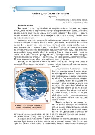 251
I тут мені терпець урвався – адже треба було якнайхутчій розбирати
й лагодити двигун, – і я награмузляв такий малюнок.
I заявив:
– Ось тобі ящик. А в ньому той баранець, який тобі до вподоби.
Я був неабияк вражений, побачивши, як заяснів мій юний суддя:
– Саме такого я й хотів! Як ти гадаєш, багато паші треба для цього
баранця?
– А хіба що?
– Таж у мене вдома все маленьке.
– Йому, певне, вистачить. Я дав тобі зовсім маленького баранчика.
Хлопчик схилив голову над малюнком.
– Не такий він і маленький! Глянь-но, він заснув...
Так я познайомився з маленьким принцом.
III
[…]
– Звідки ж ти прибув, хлопче? Де твій дім? Куди ти хочеш забрати
мого баранця?
На хвилю він замислився, потім промовив:
– Добре, що ти дав мені ящик: баранець тут ночуватиме, це буде його
оселя.
– Атож. А коли ти шануватимешся, я дам тобі ще й мотузок, щоб
припинати його удень. I пакіл.
Мої слова нібито прикро вразили маленького принца.
– Припинати? Яке безглуздя!
– Бач, коли його не припнеш, він залізе в шкоду або втече.
Мій приятель знову засміявся:
– А куди ж, по-твоєму, йому тікати?
– Будь-куди. Просто перед собою, куди очі світять.
Тоді маленький принц зауважив серйозно:
– Пусте, у мене там усе дуже маленьке.
I дещо журливо додав:
– Коли йти просто перед собою, куди очі світять, то далеко не зайдеш.
V
Щодень я дізнавався щось про його планету, про те, як він покинув
її і як мандрував по світах. Він розповідав про це поступово, і то прина-
гідно. […]
…На планеті маленького принца було жахливе насіння... Це насіння
баобабів. Земля на планеті була вражена тим насінням. А баобаб – така
рослина, що коли не розпізнаєш її вчасно, то вже ніколи не позбудешся.
 