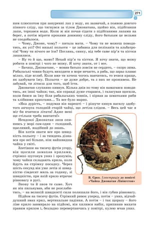 252
Він захарастить цілу планету. Він прониже її своїм корінням. А якщо
планета дуже маленька, а баобабів забагато, вони роздеруть її на клапті.
– Є такий закон, – сказав мені згодом маленький принц. – Приче-
пурився сам уранці, причепури гарненько і свою планету. Треба полоти
баобаби зараз же, як тільки побачиш, що то не рожі, бо молоді пагінці
рож і баобабів майже однакові. Ця праця дуже нудна, але зовсім легка.
Якось він порадив мені постаратися намалювати такий гарний малю-
нок, щоб усе це гаразд затямили діти і моєї планети.
– Якщо колись вони вирушать у мандри, – сказав він, – це їм стане
в пригоді. Іноді якусь свою роботу можна й відкласти, нічого від того
не станеться. Але з баобабами відкладати годі – тоді чекай лиха. Я знав
одну планету, там жив лінтюх. Він не звернув уваги на три кущики...
З оповіді маленького принца я зобразив цю планету. Я не люблю
повчального тону. Та люди так мало знають, скільки шкоди від баобабів,
а небезпека для того, хто потрапив би на астероїд, від них така велика,
що цього разу я роблю виняток і порушую свою стриманість. «Діти! –
кажу я.– Стережіться баобабів!» […]
VIII
[…] На планеті маленького принца завше росли звичайні прості квіти –
вони мали нерясно пелюсток, місця займали мало й нікого не турбували.
Вони розпускалися вранці в траві, а надвечір никли. А та квітка про-
клюнулась із насінини, занесеної невідомо звідки, і маленький принц
викохував той пагінчик, такий неподібний до інших билинок. А що, як
це якась одміна баобаба? Та кущик незабаром перестав рости, і на ньому
виліз пуп’янок. Маленький принц ізроду не бачив ще таких буйних
пуп’янків і відчував, що от-от станеться якесь диво. Одначе квітка, схо-
вана в своїй зеленій світличці, ще не була готова, вона все чепурилася.
Старанно добирала барви. Вона виряджалася поволі, приміряючи одну
по одній пелюстки. Вона не хотіла вихо-
дити скуйовджена, як самосійний мак.
Вона хотіла показатись у всій своїй пиш-
ноті. Авжеж, вона була така чепурушка!
Таємниче вбирання тривало багато днів.
Аж от якось уранці, тільки встало сонце,
квітка розпустилась.
Як дбайливо вона готувалася, стільки
поралася, а нині, позіхаючи, сказала:
– Ох! Я ледве прокинулась!.. Даруйте
мені... Я ще зовсім не зачесана...
Маленький принц не тямився од
захвату:
– Яка ви гарна!
– Правда? – тихо озвалася квітка. –
I народилась я разом із сонцем...
Маленький принц, звісно, здогадався,
що красуня не надто скромна, зате вона
була така прегарна!
 