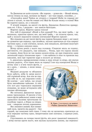 254
X
Найближче до планети маленького принца були астероїди 325, 326,
327, 328, 329 і 330. Спершу він вирушив туди: треба ж знайти якесь діло
та й чогось навчитися.
На першім астероїді жив король. Убраний у шарлат і горностай, він
сидів на престолі – дуже простому, а все ж величному.
– А ось і підданець! – гукнув король, угледівши маленького принца.
«Звідки він може мене знати, – подумав собі маленький принц. – Він
же мене зроду не бачив!»
Він не відав, що світ для королів дуже спрощений. Для них усі люди –
підданці.
– Підійди, щоб я тебе краще роздивився, – мовив король, пишаючись,
що може нарешті над кимось королювати.
Маленький принц роззирнувся, шукаючи, куди б сісти, але пишна
горностаєва керея окривала цілу планету. Отож він зостався стояти і,
стоячи, позіхнув з утоми.
– Етикет не дозволяє позіхати перед монархом, – вирік король. –
Я забороняю тобі позіхати.
– Не можу стриматися, – відказав маленький принц, страшенно зні-
чений. – Я здорожився і зовсім не спав.
– Ну, тоді наказую тобі позіхати, – сказав йому король. – Я багато
років не бачив, щоб хтось позіхав. Мені це навіть цікаво. Тож позіхай
ще. Це моє повеління.
– Це мене лякає... більше не можу... – відповів маленький принц і
весь зашарівся.
– Гм... гм... Тоді... – озвався король, – тоді я велю тобі то позіхати, то...
Король аж запинався і, здається, навіть розсердився. Бо для короля
найважливіше, щоб його шанували. Непослуху він не стерпів би. Був то
абсолютний монарх. Але він був дуже добрий і тому давав тільки розумні
накази. […]
– Можна сісти мені? – несміливо спитав маленький принц.
– Велю тобі: сідай! – одрік король і велично підгорнув полу своєї гор-
ностаєвої киреї.
Одне вражало маленького принца: планетка така манюсінька. Над
ким же владарює король?
– Ваша величносте, – мовив він, – можна вас запитати...
– Велю тобі: запитуй! – квапливо сказав король.
– Ваша величносте... чим ви правите?
– Усім, – дуже просто одказав король.
– Усім?
Король скромним жестом показав на свою планету, а також на інші
планети й зірки.
– I всім цим ви правите? – перепитав маленький принц.
– Усім, – одрік король.
Він-бо був не лише абсолютний монарх, а й цар усесвітній.
– I зірки скоряються вам?
– Авжеж, – притакнув король. – Зірки виконують мої повеління
негайно. Непослуху я не потерплю.
 