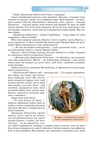 256
– Що забути? – допитувався маленький принц; йому стало шкода
п’янички.
– Забути, що мені соромно, – признався п’яничка і похнюпив голову.
– Чого ж тобі соромно? – спитав маленький принц; йому дуже хоті-
лося чимось зарадити неборакові.
– Соромно, що п’ю! – додав п’яничка й замовк остаточно.
А маленький принц, ні в сих ні в тих, пішов геть.
«Ці дорослі, безперечно, якісь дуже чудні», – думав він дорогою.
XIII
Четверта планета належала ділкові. Цей чолов’яга був такий заклопо-
таний, що коли прийшов маленький принц, навіть голови не звів.
– Добридень, – сказав маленький принц. – У вас погасла цигарка.
– Три та два – п’ять. П’ять та сім – дванадцять. Дванадцять та три –
п’ятнадцять. Добридень. П’ятнадцять та сім – двадцять два. Двадцять
два та шість – двадцять вісім. Нема коли прикурити. Двадцять шість та
п’ять – тридцять один. Ху! А всього виходить п’ятсот один мільйон шіст-
сот двадцять дві тисячі сімсот тридцять один.
– П’ятсот мільйонів чого?
– Га? Ти ще тут? П’ятсот мільйонів... уже не знаю чого... У мене
стільки роботи! Я людина поважна, мені нема коли язика чесати! Два та
п’ять – сім...
– П’ятсот мільйонів чого? – повторив маленький принц: питаючи про
щось, він не заспокоювався, поки не діставав відповіді. […]
– Отих маленьких штучок, що їх іноді можна бачити в повітрі.
– Це що ж, мухи?
– Та ні, такі дрібненькі, блискучі.
– Бджоли?
– Та ні. Дрібненькі золоті штучки, що викликають мрії у ледацюг. А
я людина поважна. Мені мріяти нема коли.
– А-а! Це зорі!
– От-от, зорі.
– П’ятсот мільйонів зірок? А що ж ти з ними робиш? […]
– Нічого. Я ними володію.
– Володієш зірками?
– Так.
– Але я вже бачив короля, який...
– Королі нічим не володіють. Вони лише правлять. Це велика різниця.
– А нащо тобі володіти зірками?
– Щоб багатим бути.
– А нащо бути багатим?
– Щоб купувати ще нові зірки, якщо їх там хтось відкриє.
«Цей, – сказав собі маленький принц, – міркує майже так, як той
п’яничка». Однак розпитував далі:
– А як можна володіти зірками?
– Зірки, вони чиї? – буркотливо спитав ділок.
– Не знаю. Нічиї.
 