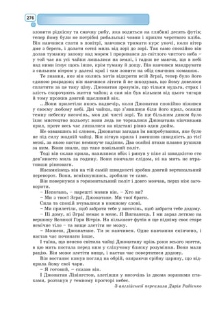 257
– Отже, вони мої, бо я перший до цього додумався. […]
Одначе маленького принца ще це не вдовольнило.
– Якщо я маю шовкову хустинку, я можу пов’язати її на шию й
забрати з собою, – мовив він. – Якщо я маю квітку, я можу її зірвати і
взяти з собою. А ти ж не можеш забрати зорі?
– Ні, зате я можу покласти їх у банк.
– Як це розуміти?
– А так: пишу на папірці, скільки в мене зірок. Потім кладу цього
папірця до шухляди й замикаю її на ключа.
– Та й усе?
– Цього досить. […]
– Я маю квітку, – сказав він, – і щоранку її поливаю. У мене три вул-
кани, я щотижня їх прочищаю. Усі прочищаю: і діючі, і погаслий. Мало
що може статися. I моїм вулканам, і моїй квітці корисно, що я ними
володію. А зорям від тебе нема ніякої користі...
Ділок відкрив рота, але так і не здобувся на відповідь, і маленький
принц рушив далі.
«Дорослі таки справді дивацьке поріддя», – простодушно казав він
собі в дорозі.
XIV
П’ята планета була вельми цікава. Вона виявилася з усіх найменша.
На ній тільки й ставало місця, що для ліхтаря та ліхтарника. Маленький
принц ніяк не міг збагнути, навіщо серед небес, на планетці, де немає
ні будинків, ні жителів, потрібні ліхтар та ліхтарник. Але він подумав:
«Можливо, цей чолов’яга тут і недоречний. А проте він не такий недо-
речний, як король, шанолюб, ділок і п’яничка. Його праця має все ж
якийсь глузд. Коли він запалює свого ліхтаря – буцімто народжується
ще одна нова зірка або квітка. Коли гасить ліхтар – буцімто присипляє
зірку чи квітку. Гарна робота! Вона таки справді корисна, бо красива».
I, порівнявшись із планетою, він шанобливо привітався до ліхтарника.
– Добридень, – мовив він. – Навіщо ти оце погасив ліхтаря?
 