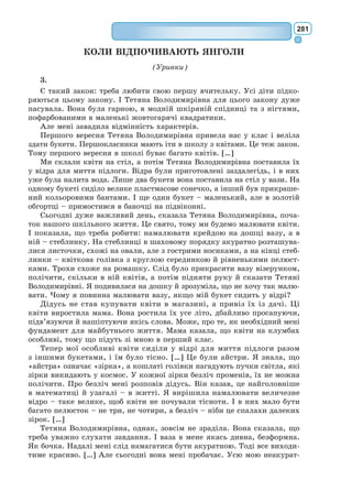 262
– Люди забули цю істину, – мовив лис, – але ти не забувай. Ти назав­
жди береш на себе відповідальність за тих, кого приручив. Ти відпові-
даєш за свою рожу.
– Я відповідаю за свою рожу, – повторив маленький принц, аби краще
запам’ятати. […]
XXIV
Збіг тиждень із дня моєї вимушеної посадки… […]
– О, – сказав я маленькому принцові, – твої розповіді дуже цікаві,
але я ще не полагодив свого літака, мені нема чого пити, і я теж був би
щасливий, аби міг просто піти до криниці!
– Мій приятель лис... – почав він.
– Хлопче, мені вже не до лиса!
– Чому?
– А тому, що доведеться сконати від спраги...
Він не зрозумів мене і заперечив:
– Добре, коли є приятель, навіть якщо треба сконати. От я, я дуже
радий, що приятелював із лисом...
«Він не усвідомлює, яка велика небезпека. Він ніколи не зазнавав ні
голоду, ні спраги. Йому досить трошки сонця...» – помислив я.
Проте він поглянув на мене і відповів на мої думки:
– Мені теж хочеться пити... пошукаємо колодязя...
Я втомлено розвів руками: це безглуздя – шукати навмання в безкраїй
пустелі колодязя. I все ж ми рушили в дорогу.
Довгий час ми йшли мовчки: нарешті споночіло, в небі спалахнули
зорі. Від спраги мене трохи лихоманило, і я бачив їх наче вві сні. А в
пам’яті все лунали слова маленького принца.
– Отже, і ти знаєш, що таке спрага? – спитав я.
Та він не відповів на моє запитання. Він сказав просто:
– Вода буває потрібна й серцю...
Я не збагнув його слів, але промовчав. Знав, що розпитувати його
не слід.
Він утомився. Сів на пісок. Я опустився поруч. Помовчали. Потім він
мовив:
– Зорі прегарні, бо десь там є квітка, хоч її й не видно звідси...
– Авжеж, – відповів я, дивлячись на піщані брижі, осяяні місяцем.
– Пустеля гарна... – додав він.
Це правда. Мені завше подобалося в пустелі. Сидиш на піщаній дюні.
Нічого не видно. Нічого не чутно. I все ж серед цієї тиші світиться щось...
– Знаєш, чому гарна пустеля? – спитав маленький принц. – Десь у
ній ховаються джерела. […]
XXVІ
Неподалік від колодязя збереглися руїни давнього кам’яного муру.
Наступного вечора, скінчивши з роботою, я вернувся туди і ще здалеку
побачив, що маленький принц сидить на краю муру спустивши ноги.
I почув його голос:
– Хіба ти не пам’ятаєш? Це було зовсім не тут.
 