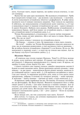 263
Очевидно, хтось йому відповідав, бо він заперечив:
– Ні, ні! Саме цього дня, тільки не в цьому місці.
Я наближався до муру. Але нікого більше я там не побачив. А проте
маленький принц знову мовив комусь:
– Атож, на піску ти побачиш, де мої сліди починаються. Тобі дове-
деться лише заждати мене. Сьогодні вночі я туди прийду.
До муру лишалося двадцять метрів, але я так само нікого не бачив.
По недовгій мовчанці маленький принц спитав:
– А в тебе добра отрута? Ти певна, що я недовго мучитимусь?
Я зупинився, і серце мені стислося, але я досі ще нічого не розумів.
– Тепер іди, – мовив маленький принц. – Я хочу стрибнути вниз.
Тоді я опустив очі і аж підскочив! Під муром, звівши голову до малень-
кого принца, згорнулась жовта гадючка, від укусу якої людина гине за
тридцять секунд. Намацуючи в ки­
ше­
ні
револьвера, я бігом кинувся до неї,
але, почувши шурхіт моїх кроків,
гадюка тихо, мов змеженілий ручай,
заструмувала по піску і з ледве чут-
ним металевим дзвоном заповзла
поміж каміння.
Я підбіг до муру саме вчасно,
щоб підхопити на руки маленького
принца, білого мов сніг.
– Що за витівки! Ти вже забала-
куєш із гадюками!
Я розв’язав золотого шарфа, який
він постійно носив. Змочив йому
скроні і відпоїв водою. Але я не зва-
жувався більше ні про що розпиту-
вати. Він поважно глянув на мене і обвив мою шию руками. Я почув, як
тіпається його серце, мов у підстреленої пташки. Він сказав мені:
– Я радий, що ти знайшов, у чому там був клопіт із твоєю машиною.
Тепер ти можеш вернутися додому.
– Звідки ти знаєш?
Я саме збирався сказати йому, що над усі сподівання таки полагодив
літака!
Він нічого не відповів на моє питання, сказав лише:
– Я теж сьогодні вертаюся додому.
Потім додав журно:
– Це куди далі... це багато важче... […] Сьогодні вночі минає рік. Моя
зірка саме над тим місцем, де я упав рік тому...
– Слухай, хлопче, адже вся ця історія з гадюкою, з побаченням і з
зіркою – це просто лихий сон, еге ж?
Але він не відповів. Сказав лише:
– Найголовнішого не побачиш очима...
– Це як із квіткою. Як ти любиш квітку, що росте десь на далекій
зірці, вночі тобі любо дивитися на небо. Всі зорі розквітають.
– Авжеж.
 