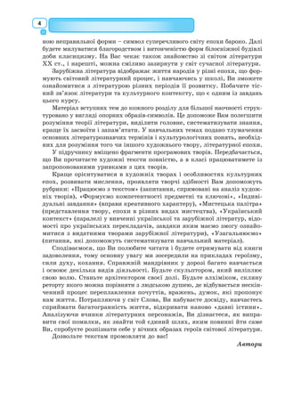 4
ною неправильної форми – символ суперечливого світу епохи бароко. Далі
будете милуватися благородством і витонченістю форм білосніжної будівлі
доби класицизму. На Вас чекає також знайомство зі світом літератури
XX ст., і нарешті, можна сміливо зазирнути у світ сучасної літератури.
Зарубіжна література відображає життя народів у різні епохи, що фор-
мують світовий літературний процес, і навчаючись у школі, Ви зможете
ознайомитися з літературою різних періодів її розвитку. Побачите тіс-
ний зв’язок літератури та культурного контексту, що є одним із завдань
цього курсу.
Матеріал вступних тем до кожного розділу для більшої наочності струк-
туровано у вигляді опорних образів-символів. Це допоможе Вам полегшити
розуміння теорії літератури, виділити головне, систематизувати знання,
краще їх засвоїти і запам’ятати. У навчальних темах подано тлумачення
основних літературознавчих термінів і культурологічних понять, необхід-
них для розуміння того чи іншого художнього твору, літературної епохи.
У підручнику вміщено фрагменти програмових творів. Передбачається,
що Ви прочитаєте художні тексти повністю, а в класі працюватимете із
запропонованими уривками з цих творів.
Краще орієнтуватися в художніх творах і особливостях культурних
епох, розвивати мислення, проявляти творчі здібності Вам допоможуть
рубрики: «Працюємо з текстом» (запитання, спрямовані на аналіз худож-
ніх творів), «Формуємо компетентності предметні та ключові», «Індиві-
дуальні завдання» (вправи креативного характеру), «Мистецька палітра»
(представлення твору, епохи в різних видах мистецтва), «Український
контекст» (паралелі у вивченні української та зарубіжної літератур, відо-
мості про українських перекладачів, завдяки яким маємо змогу ознайо-
митися з видатними творами зарубіжної літератури), «Узагальнюємо»
(питання, які допоможуть систематизувати навчальний матеріал).
Сподіваємося, що Ви полюбите читати і будете отримувати від книги
задоволення, тому основну увагу ми зосередили на прикладах героїзму,
сили духу, кохання. Справжній мандрівник у дорозі багато навчається
і освоює декілька видів діяльності. Будьте скульптором, який виліплює
свою волю. Станьте архітектором своєї долі. Будьте алхіміком, скляну
реторту якого можна порівняти з людською душею, де відбувається нескін-
ченний процес переплавлення почуттів, вражень, думок, які пропонує
нам життя. Потрапляючи у світ Слова, Ви набуваєте досвіду, навчаєтесь
сприймати багатогранність життя, відкривати наново «давні істини».
Аналізуючи вчинки літературних персонажів, Ви дізнаєтеся, як випра-
вити свої помилки, як знайти той єдиний шлях, яким повинні йти саме
Ви, спробуєте розпізнати себе у вічних образах героїв світової літератури.
Дозвольте текстам промовляти до вас!
Автори
 