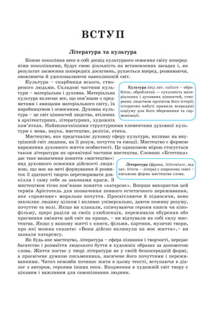 Вступ
Література та культура
Кожне покоління несе в собі досвід культурного освоєння світу поперед­
німи поколіннями, будує свою діяльність на встановлених засадах і, як
результат засвоєння попередніх досягнень, рухається вперед, розвиваючи,
оновлюючи й удосконалюючи навколишній світ.
Культура – скарбниця всього, ство­­
реного людьми. Складові частини куль-
тури – матеріальна і духовна. Матеріальна
культура включає все, що пов’язане з пред-
метами і явищами матеріального світу, їх
виробництвом і освоєнням. Духовна куль-
тура – це світ цінностей людства, втілених
в архітектурних, літературних, художніх
пам’ятках. Найвизначнішими структурними елементами духовної куль-
тури є мова, наука, мистецтво, релігія, етика.
Мистецтво, яке представляє духовну сферу культури, впливає на вну-
трішній світ людини, на її розум, почуття та емоції. Мистецтво є формою
вираження духовного життя особистості. Це однаковою мірою стосується
також літератури як органічної частини мистецтва. Словник «Естетика»
дає таке визначення поняття «мистецтво»:
вид духовного освоєння дійсності люди-
ною, що має на меті формування й розви-
ток її здатності творчо перетворювати дов-
кілля і саму себе за законами краси. З
мистецтвом тісно пов’язане поняття «катарсис». Вперше використав цей
термін Арістотель для позначення певного естетичного переживання,
яке «прояснює» моральне почуття. Просвітляючи й підносячи, воно
захоплює людину цілком і впливає універсально, даючи поживу розуму,
почуттю та волі. Якщо ви плакали, співчуваючи героям книги чи кіно-
фільму, щиро раділи за своїх улюбленців, переживали обурення або
прагнення змінити цей світ на краще, – ви відчували на собі силу мис-
тецтва. Якщо у вашому житті є книги, фільми, картини, музичні твори,
про які можна сказати: «Вони дійсно вплинули на моє життя»,– ви
зазнали катарсису.
Як будь-яке мистецтво, література – сфера пізнання і творчості, передає
багатство і розмаїття людського буття в художніх образах за допомогою
слова. Життя постає у творі літератури не у своїй безпосередній формі,
а просвічене думкою письменника, насичене його почуттями і пережи-
ваннями. Читач немовби починає жити в цьому тексті, вступаючи в діа-
лог з автором, героями інших епох. Входження в художній світ твору є
цікавим і важливим для самопізнання людини.
Культура (від лат. culture – обро-
біток, обробляти) — сукупність мате-
ріальних і духовних цінностей, ство-
рених людством протягом його історії;
історично набуті правила всередині
соціуму для його збереження та гар-
монізації.
Література (франц. littera­tu­re, від
лат. littera – літера) у широкому сенсі –
письмова форма мистецтва слова.
 