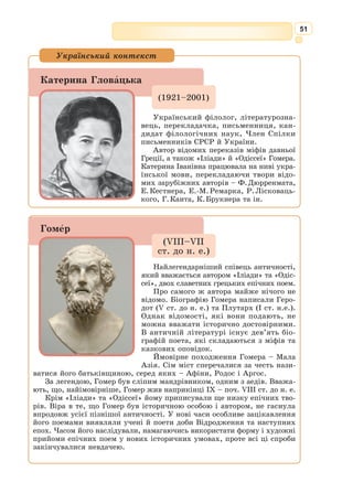 38
Античність оспівувала культ радості, моральності, гідної поведінки,
які ведуть людину до гармонії тілесної і духовної досконалості.
«Людина – мірило всіх речей», – навчав грецький мудрець Протагор.
Греки і римляни сформували принципи демократії, республіки, ідеал
вільного і відданого батьківщині громадянина, який керується понят-
тями честі, обов’язку і справедливості.
Щит Ахілла, подібно до дзеркала, відбиває
весь природний і людський світ, а також особли-
вості античної літератури. Так, античність визна-
чила три основні літературні роди: епос, лірику,
драму. Ця класифікація зберігається донині.
У кожного жанру були свої представники: Гомер –
епосу, Піндар, Анакреонт – лірики, Есхіл, Софокл
і Еврипід – трагедії тощо. Жанри поділялися на
високі та низькі: високими вважалися героїчний
епос і трагедія. Протягом тривалого історичного
розвитку ці жанри зазнавали змін.
Особливість античної літератури – це пану-
вання віршованої форми. Навіть філософські
твори в ранню пору грецької літератури писа-
лися у віршах.
Давньогрецька література не тільки художньо
досконала, одухотворена загальнолюдським під-
несенням, незмінно захоплива. Вона має синте-
тичний характер: вбирає в себе елементи міфології та фольклору, філо-
софії та естетики, педагогіки та етики тощо.
Неможливо перебільшити значення античності для розвитку європей-
ської цивілізації, культури та літератури. Без античності не можуть бути
зрозумілі ні Відродження і класицизм, ні Просвітництво і романтизм, ні
література XIX–XX ст., українська і зарубіжна. Мотиви й образи дав-
ньогрецьких міфів знаходять «друге дихання» протягом історії світової
літератури (у А. Данте, В. Шекспіра, Й.В. ¥ете, Дж. 
Байрона, П.В. Шеллі,
Дж. 
Джойса, Х.Л. 
Борхеса, Г. 
Гарсіа Маркеса та ін.). Це і загальнолюд-
ське значення прославлених героїв античної літератури (Ахілл, Гектор,
Пенелопа, Едіп, Антігона, Медея, Одіссей та ін.), які знаходять своє
втілення в живописі, скульптурі, музиці різних епох.
Мистецька палітра
Сюжети, образи античної міфології, літератури широко використо-
вувалися в українському мистецтві, а саме: на античні сюжети напи-
сані твори Д. 
Бортнянського, А. 
Веделя, славетна «Енеїда» І. Котлярев-
ського, поезії Т. Шевченка, І. Франка, поетів ХХ ст. (зокрема, М. Зерова).
Надбання античної культури надихали архітекторів при зведенні Софії
Київсь­
кої, Десятинної церкви, ампірних споруд Ніжина тощо.
Український контекст
Бронзова статуетка
«Дискобол». Мюнхен.
 