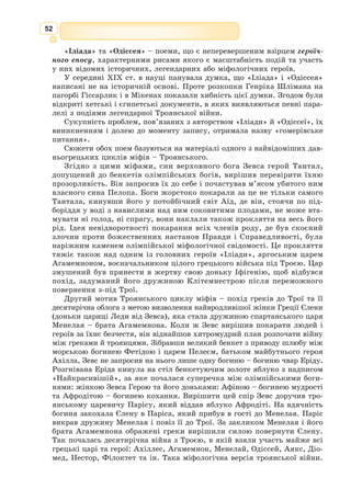 39
Давньогрецька міфологія
Античне мистецтво базувалося на міфології. Давні елліни уявляли світ
як поєднання природних, історичних, соціальних і водночас стихійних,
божественних, ірраціональних сил.
На малюнках щита Ахілла зображено життя і рух, внутрішній емо-
ційний ритм. Форма щита, як образ життєвого кола, нагадує і вічне
повернення, і нерухомий, незмінний,
вічний час міфу. Усюди панують життє-
радісність і гармонія. Це своєрідна сим-
фонія життя в його повноті. Так і міфо-
логія давніх греків відображає шлях люд-
ства до усвідомлення навколишнього світу
як світу гармонії.
У міфі абстрактні поняття про світ
виражаються у вигляді живих істот або навпаки – живі істоти виступають
як вищі символи світу. Античні люди глибоко вірили в реальність цих
істот та їхню надприродну силу. Саме тому сонце,
море, земля, вітер, світанок уособлювались для них
в образах живих істот, а доля людини уявлялась
їм залежною від фатальних обставин, волі богів.
Давні греки і римляни були політеїстами, тобто
вірили у велику кількість різних богів і напівбогів,
кожен з яких мав свій характер, виконував певні
функції. Боги давньогрецького пантеону – це Зевс,
Гера, Гефест, Гермес, Афродіта, Афіна, Артеміда,
Арес, Аполлон, Аїд та ін. Давні римляни вірили
фактично в той же самий пантеон богів, тільки
називали їх по-іншому: Юпітер, Юнона, Вулкан,
Меркурій, Венера, Діана, Марс, Феб, Плутон... Усі
боги античності були максимально наближені до
людей: вони мали людську подобу і почуття. Зевс –
верховний бог, Гера – його дружина, покровителька родинного життя
і шлюбу, Аїд – бог підземного царства мертвих, Артеміда – богиня мис-
ливства, Афродіта – богиня кохання, Аполлон – бог скотарства, покро-
витель мистецтв тощо.
Міфологія становить основу античної культури, зокрема літератури. На
вузькому зовнішньому ободі щита позначено основні цикли давньогрець-
ких міфів за змістом: про богів, героїв,
троянський, фіванський, цикл міфів про
аргонавтів.
Поети збирали, використовували
сюжети та образи міфів. Тому, згадуючи
той чи інший міф, зазначають конкрет-
ний твір, за яким він подається, бо у різних творах наведено різні версії
одного й того ж міфу.
Так, про життя богів на Олімпі дізнаємося з поем Гомера «Іліада» та
«Одіссея». Міфи цього циклу про богів прийшли до нас із поем грецького
Міф (від грец. mythos – казка,
переказ, розповідь, байка, оповіда-
ння) – форма мислення давньої людини;
колективний витвір народу, в якому
відображено уявлення про навколишній
світ, намагання людини зрозуміти й
пояснити його.
Гера
Пантеjн (від грец. Pantheion – храм,
присвячений усім богам) – сукупність
богів, що належать до якої-небудь релі-
гії або міфології.
 